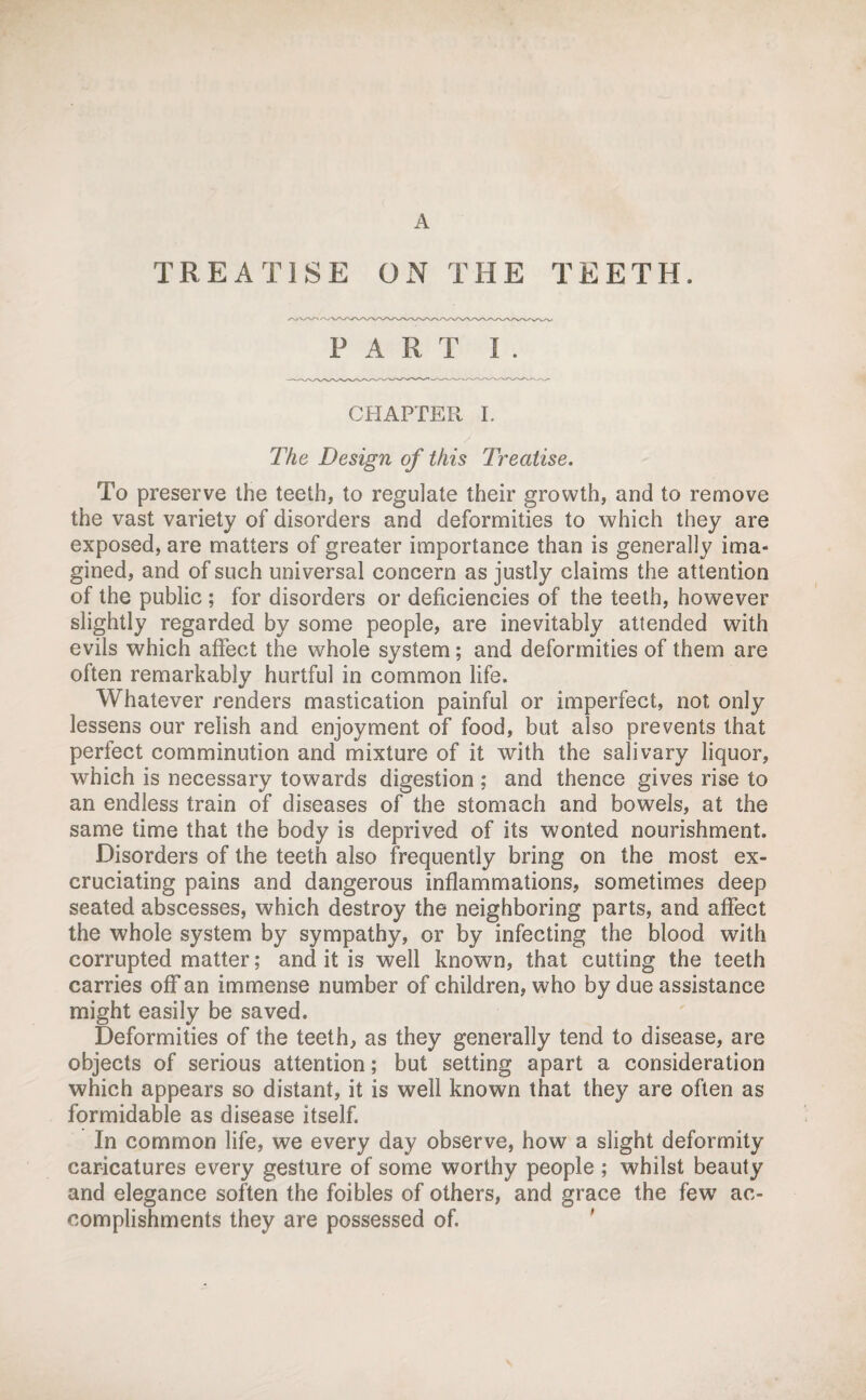 A TREATISE ON THE TEETH. PART I . CHAPTER I. The Design of this Treatise. To preserve the teeth, to regulate their growth, and to remove the vast variety of disorders and deformities to which they are exposed, are matters of greater importance than is generally ima¬ gined, and of such universal concern as justly claims the attention of the public ; for disorders or deficiencies of the teeth, however slightly regarded by some people, are inevitably attended with evils which affect the whole system; and deformities of them are often remarkably hurtful in common life. Whatever renders mastication painful or imperfect, not only lessens our relish and enjoyment of food, but also prevents that perfect comminution and mixture of it with the salivary liquor, which is necessary towards digestion ; and thence gives rise to an endless train of diseases of the stomach and bowels, at the same time that the body is deprived of its wonted nourishment. Disorders of the teeth also frequently bring on the most ex¬ cruciating pains and dangerous inflammations, sometimes deep seated abscesses, which destroy the neighboring parts, and affect the whole system by sympathy, or by infecting the blood with corrupted matter; and it is well known, that cutting the teeth carries off an immense number of children, who by due assistance might easily be saved. Deformities of the teeth, as they generally tend to disease, are objects of serious attention; but setting apart a consideration which appears so distant, it is well known that they are often as formidable as disease itself. In common life, we every day observe, how a slight deformity caricatures every gesture of some worthy people ; whilst beauty and elegance soften the foibles of others, and grace the few ac¬ complishments they are possessed of. '