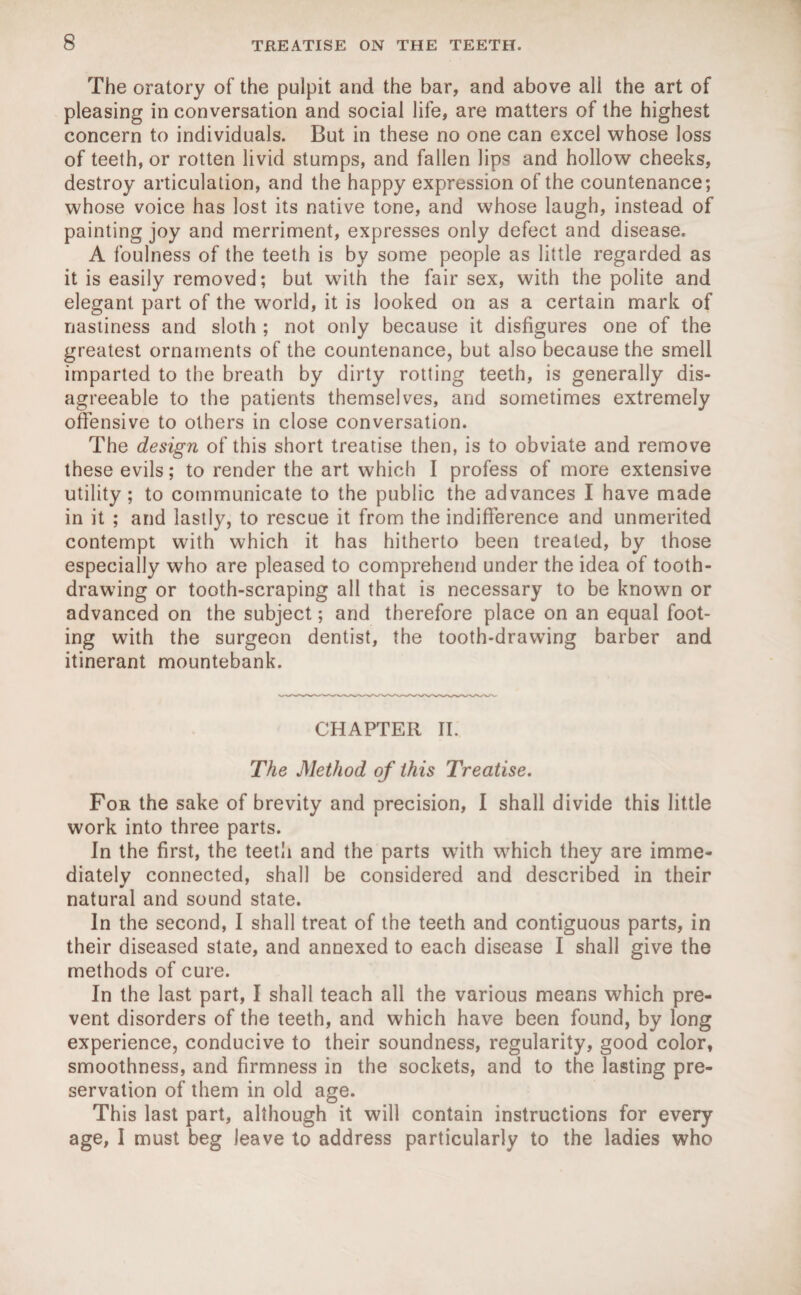 The oratory of the pulpit and the bar, and above all the art of pleasing in conversation and social life, are matters of the highest concern to individuals. But in these no one can excel whose loss of teeth, or rotten livid stumps, and fallen lips and hollow cheeks, destroy articulation, and the happy expression of the countenance; whose voice has lost its native tone, and whose laugh, instead of painting joy and merriment, expresses only defect and disease. A foulness of the teeth is by some people as little regarded as it is easily removed; but with the fair sex, with the polite and elegant part of the world, it is looked on as a certain mark of nastiness and sloth ; not only because it disfigures one of the greatest ornaments of the countenance, but also because the smell imparted to the breath by dirty rotting teeth, is generally dis¬ agreeable to the patients themselves, and sometimes extremely offensive to others in close conversation. The design of this short treatise then, is to obviate and remove these evils; to render the art which I profess of more extensive utility; to communicate to the public the advances I have made in it ; and lastly, to rescue it from the indifference and unmerited contempt with which it has hitherto been treated, by those especially who are pleased to comprehend under the idea of tooth¬ drawing or tooth-scraping all that is necessary to be known or advanced on the subject; and therefore place on an equal foot¬ ing with the surgeon dentist, the tooth-drawing barber and itinerant mountebank. CHAPTER II. The Method of this Treatise. For the sake of brevity and precision, I shall divide this little work into three parts. In the first, the teetli and the parts with which they are imme¬ diately connected, shall be considered and described in their natural and sound state. In the second, I shall treat of the teeth and contiguous parts, in their diseased state, and annexed to each disease I shall give the methods of cure. In the last part, I shall teach all the various means which pre¬ vent disorders of the teeth, and which have been found, by long experience, conducive to their soundness, regularity, good color, smoothness, and firmness in the sockets, and to the lasting pre¬ servation of them in old age. This last part, although it will contain instructions for every age, I must beg leave to address particularly to the ladies who