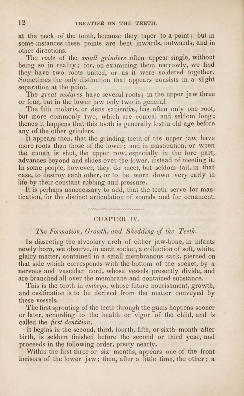 at the neck of the tooth, because they taper to a point; but in some instances these points are bent inwards, outwards, and in other directions. The roots of the small grinders often appear single, without being so in reality; for, on examining them narrowly, we find they have two roots united, or as it were soldered together. Sometimes the only distinction that appears consists in a slight separation at the point. The great molares have several roots; in the upper jaw three or four, but in the lower jaw only two in general. The fifth molaris, or dens sapientise, has often only one root, but more commonly two, which are conical and seldom long; thence it happens that this tooth is generally lost in old age before any of the other grinders. It appears then, that the grinding teeth of the upper jaw have more roots than those of the lower; and in mastication, or when the mouth is shut, the upper row, especially in the fore part, advances beyond and slides over the lower, instead of meeting it. In some people, however, they do meet, but seldom fail, in that case, to destroy each other, or to be worn down very early in life by their constant rubbing and pressure. It is perhaps unnecessary to add, that the teeth serve for mas¬ tication, for the distinct articulation of sounds and for ornament. CHAPTER IV. The Formation, Growth, and Shedding of the Teeth. In dissecting the alveolary arch of either jaw-bone, in infants newly born, we observe, in each socket, a collection of soft, white, glairy matter, contained in a small membranous sack, pierced on that side which corresponds with the bottom of the socket, by a nervous and vascular cord, whose vessels presently divide, and are branched all over the membrane and contained substance. This is the tooth in embryo, whose future nourishment, growth, and ossification is to be derived from the matter conveyed by these vessels. The first sprouting of the teeth through the gums happens sooner or later, according to the health or vigor of the child, and is called the first dentition. It begins in the second, third, fourth, fifth, or sixth month after birth, is seldom finished before the second or third year, and proceeds in the following order, pretty nearly. Within the first three or six months, appears one of the front incisors of the lower jaw; then, after a little time, the other; a