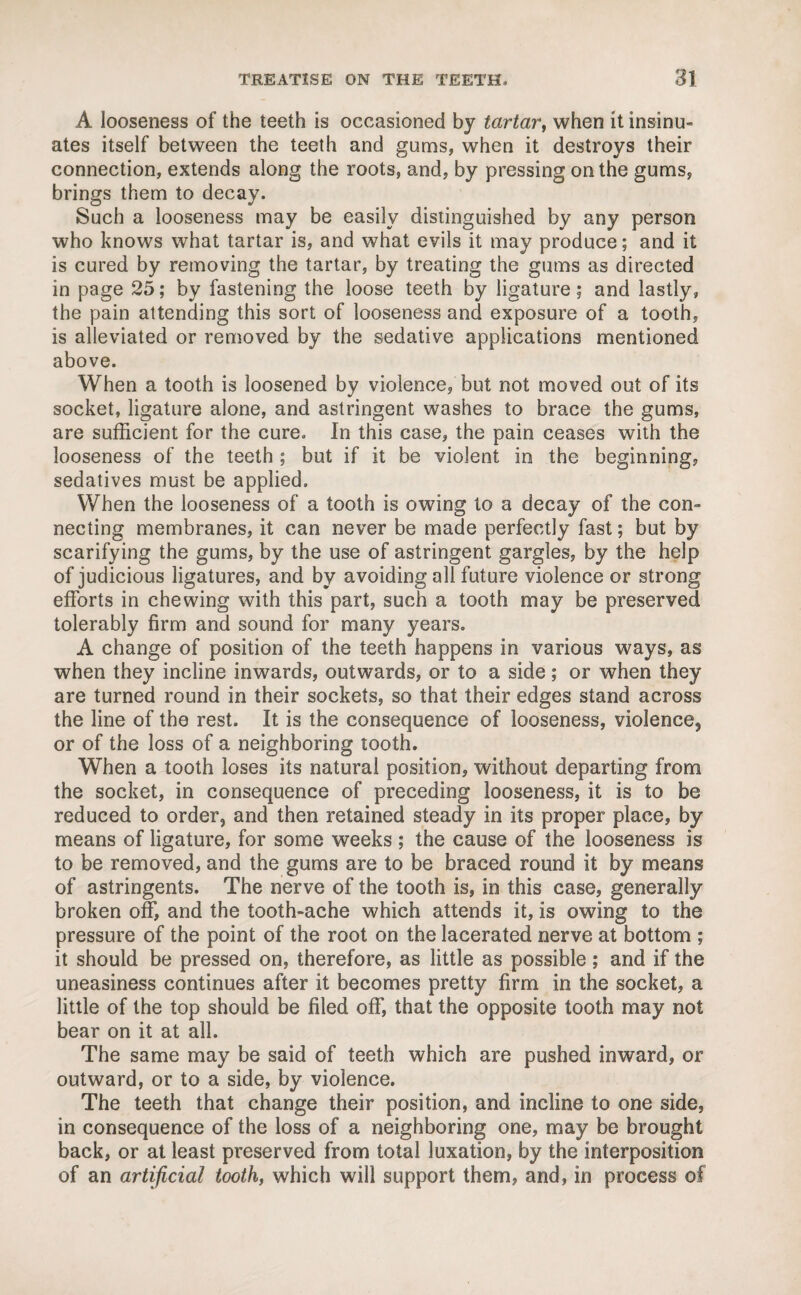 A looseness of the teeth is occasioned by tartar, when it insinu¬ ates itself between the teeth and gums, when it destroys their connection, extends along the roots, and, by pressing on the gums, brings them to decay. Such a looseness may be easily distinguished by any person who knows what tartar is, and what evils it may produce; and it is cured by removing the tartar, by treating the gums as directed in page 25; by fastening the loose teeth by ligature; and lastly, the pain attending this sort of looseness and exposure of a tooth, is alleviated or removed by the sedative applications mentioned above. When a tooth is loosened by violence, but not moved out of its socket, ligature alone, and astringent washes to brace the gums, are sufficient for the cure. In this case, the pain ceases with the looseness of the teeth ; but if it be violent in the beginning, sedatives must be applied. When the looseness of a tooth is owing to a decay of the con¬ necting membranes, it can never be made perfectly fast; but by scarifying the gums, by the use of astringent gargles, by the help of judicious ligatures, and by avoiding all future violence or strong efforts in chewing with this part, such a tooth may be preserved tolerably firm and sound for many years. A change of position of the teeth happens in various ways, as when they incline inwards, outwards, or to a side; or when they are turned round in their sockets, so that their edges stand across the line of the rest. It is the consequence of looseness, violence, or of the loss of a neighboring tooth. When a tooth loses its natural position, without departing from the socket, in consequence of preceding looseness, it is to be reduced to order, and then retained steady in its proper place, by means of ligature, for some weeks ; the cause of the looseness is to be removed, and the gums are to be braced round it by means of astringents. The nerve of the tooth is, in this case, generally broken off, and the tooth-ache which attends it, is owing to the pressure of the point of the root on the lacerated nerve at bottom ; it should be pressed on, therefore, as little as possible; and if the uneasiness continues after it becomes pretty firm in the socket, a little of the top should be filed off, that the opposite tooth may not bear on it at all. The same may be said of teeth which are pushed inward, or outward, or to a side, by violence. The teeth that change their position, and incline to one side, in consequence of the loss of a neighboring one, may be brought back, or at least preserved from total luxation, by the interposition of an artificial tooth, which will support them, and, in process of