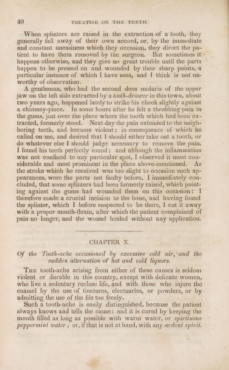 When splinters are raised in the extraction of a tooth, the}? generally fall away of their own accord, or, by the immediate and constant uneasiness which they occasion, they direct the pa¬ tient to have them removed by the surgeon. But sometimes it happens otherwise, and they give no great trouble until the parts happen to be pressed on and wounded by their sharp points, a particular instance of which I have seen, and I think is not un¬ worthy of observation. A gentleman, who had the second dens molaris of the upper jaw on the left side extracted by a tooth-drawer in this town, about two years ago, happened lately to strike his cheek slightly against a chimney-piece. In some hours after he felt a throbbing pain in the gums, just over the place where the tooth which had been ex¬ tracted, formerly stood. Next day the pain extended to the neigh¬ boring teeth, and became violent; in consequence of which he called on me, and desired that I should either take out a tooth, or do whatever else I should judge necessary to remove the pain. I found his teeth perfectly sound; and although the inflammation was not confined to any particular spot, I observed it most con¬ siderable and most prominent in the place above-mentioned. As the stroke which he received was too slight to occasion such ap¬ pearances, were the parts not faulty before, I immediately con¬ cluded, that some splinters had been formerly raised, which point¬ ing against the gums had wounded them on this occasion: I therefore made a crucial incision to the bone, and having found the splinter, which I before suspected to be there, I cut it away with a proper mouth-fleam, after which the patient complained of pain no longer, and the wound healed without any application. CHAPTER X. Of the Tooth-ache occasioned by excessive cold air, and the sudden alternation of hot and cold liquors. The tooth-ache arising from either of these causes is seldom violent or durable in this country, except with delicate women, who live a sedentary recluse life, and with those who injure the enamel by the use of tinctures, electuaries, or powders, or by admitting the use of the file too freely. Such a tooth-ache is easily distinguished, because the patient always knows and tells the cause: and it is cured by keeping the mouth filled as long as possible with warm water, or spirituous peppermint water ; or, if that is not at hand, with any ardent spirit.