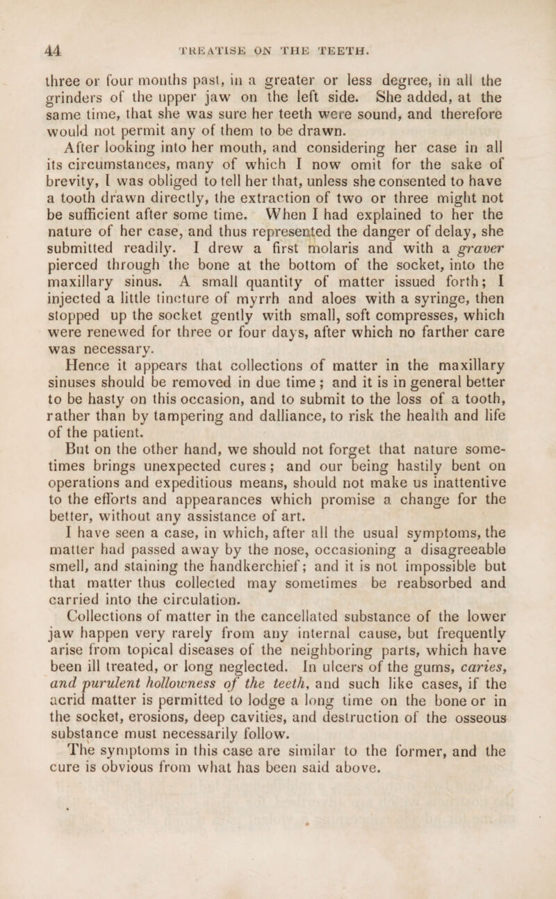 three or four months past, in a greater or less degree, in all the grinders of the upper jaw on the left side. She added, at the same time, that she was sure her teeth were sound, and therefore would not permit any of them to be drawn. After looking into her mouth, and considering her case in all its circumstances, many of which I now omit for the sake of brevity, l was obliged to tell her that, unless she consented to have a tooth drawn directly, the extraction of two or three might not be sufficient after some time. When I had explained to her the nature of her case, and thus represented the danger of delay, she submitted readily. I drew a first molaris and with a graver pierced through the bone at the bottom of the socket, into the maxillary sinus. A small quantity of matter issued forth; I injected a little tincture of myrrh and aloes with a syringe, then stopped up the socket gently with small, soft compresses, which were renewed for three or four days, after which no farther care was necessary. Hence it appears that collections of matter in the maxillary sinuses should be removed in due time; and it is in general better to be hasty on this occasion, and to submit to the loss of a tooth, rather than by tampering and dalliance, to risk the health and life of the patient. But on the other hand, we should not forget that nature some¬ times brings unexpected cures; and our being hastily bent on operations and expeditious means, should not make us inattentive to the efforts and appearances which promise a change for the better, without any assistance of art. I have seen a case, in which, after all the usual symptoms, the matter had passed away by the nose, occasioning a disagreeable smell, and staining the handkerchief; and it is not impossible but that matter thus collected may sometimes be reabsorbed and carried into the circulation. Collections of matter in the cancellated substance of the lower jaw happen very rarely from any internal cause, but frequently arise from topical diseases of the neighboring parts, which have been ill treated, or long neglected. In ulcers of the gums, caries, and purulent hollowness of the teeth, and such like cases, if the acrid matter is permitted to lodge a long time on the bone or in the socket, erosions, deep cavities, and destruction of the osseous substance must necessarily follow. The symptoms in this case are similar to the former, and the cure is obvious from what has been said above.