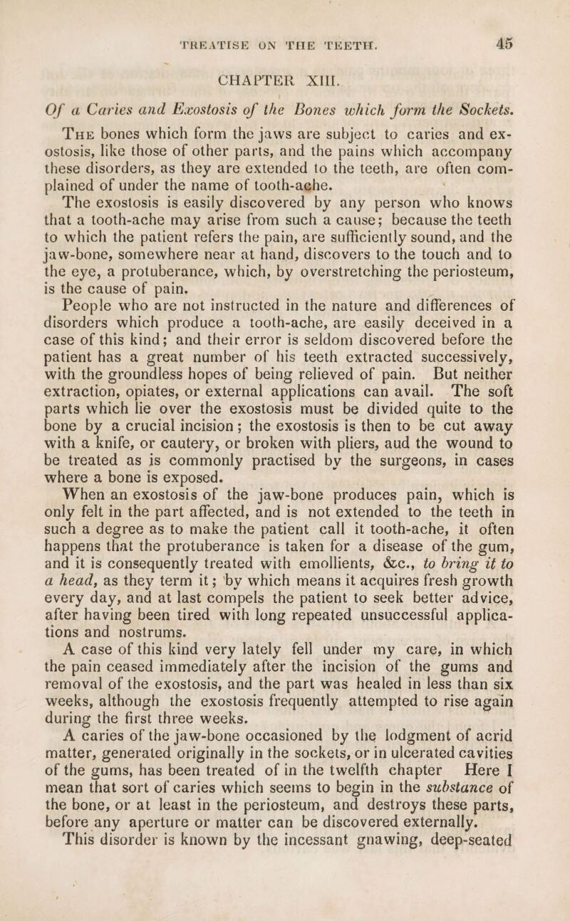 CHAPTER XIII. Of a Caries and Exostosis of the Bones which form the Sockets. The bones which form the jaws are subject to caries and ex¬ ostosis, like those of other parts, and the pains which accompany these disorders, as they are extended to the teeth, are often com¬ plained of under the name of tooth-ache. The exostosis is easily discovered by any person who knows that a tooth-ache may arise from such a cause; because the teeth to which the patient refers the pain, are sufficiently sound, and the jaw-bone, somewhere near at hand, discovers to the touch and to the eye, a protuberance, which, by overstretching the periosteum, is the cause of pain. People who are not instructed in the nature and differences of disorders which produce a tooth-ache, are easily deceived in a case of this kind; and their error is seldom discovered before the patient has a great number of his teeth extracted successively, with the groundless hopes of being relieved of pain. But neither extraction, opiates, or external applications can avail. The soft parts which lie over the exostosis must be divided quite to the bone by a crucial incision; the exostosis is then to be cut away with a knife, or cautery, or broken with pliers, aud the wound to be treated as is commonly practised by the surgeons, in cases where a bone is exposed. When an exostosis of the jaw-bone produces pain, which is only felt in the part affected, and is not extended to the teeth in such a degree as to make the patient call it tooth-ache, it often happens that the protuberance is taken for a disease of the gum, and it is consequently treated with emollients, &c., to bring it to a head, as they term it; by which means it acquires fresh growth every day, and at last compels the patient to seek better advice, after having been tired with long repeated unsuccessful applica¬ tions and nostrums. A case of this kind very lately fell under my care, in which the pain ceased immediately after the incision of the gums and removal of the exostosis, and the part was healed in less than six weeks, although the exostosis frequently attempted to rise again during the first three weeks. A caries of the jaw-bone occasioned by the lodgment of acrid matter, generated originally in the sockets, or in ulcerated cavities of the gums, has been treated of in the twelfth chapter Here I mean that sort of caries which seems to begin in the substance of the bone, or at least in the periosteum, and destroys these parts, before any aperture or matter can be discovered externally. This disorder is known by the incessant gnawing, deep-seated