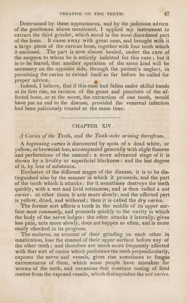 Determined by these appearances, and by the judicious advice of the gentleman above mentioned, I applied my instrument to extract the third grinder, which stood in the most disordered part of the bone. It came away with great ease, and brought with it a large piece of the carious bone, together with four teeth which it enclosed. The part is now almost healed, under the care of the surgeon to whom he is entirely indebted for this cure ; but it is to be feared, that another operation of the same kind will be necessary on the opposite side, through the patient’s neglect, in permitting the caries to extend itself so far before he called for proper advice. t Indeed, I believe, that if this case had fallen under skilful hands at its first rise, an incision of the gums and puncture of the af¬ fected bone, or at the worst, the extraction of one tooth, would have put an end to the disease, provided the venereal infection had been judiciously treated at the same time. CHAPTER XIV. A Caries of the Teeth, and the Tooth-ache arising therefrom. A beginning caries is discovered by spots of a dead white, or yellow, or brownish hue, accompanied generally with slight fissures and perforations of the enamel; a more advanced stage of it is shown by a lividity or superficial blackness: and the last degree of it, by loss of substance. Exclusive of the different stages of the disease, it is to be dis¬ tinguished also by the manner in which it proceeds, and the part of the tooth which it attacks; for it sometimes destroys the teeth quickly, with a wet and livid rottenness, and is then called a wet caries: at other times it acts more slowly, and the affected part is yellow, dried, and withered; then it is called the dry caries. The former sort affects a tooth in the middle of its upper sur¬ face most commonly, and proceeds quickly to the cavity in which the body of the nerve lodges: the other attacks it laterally, gives less pain, acts more slowly, does not happen so often, and is more easily checked in its progress. The molares, on account of their grinding on each other in mastication, lose the enamel of their upper surface before any of the other teeth; and therefore are much more frequently affected with that sort of caries which perforates the teeth perpendicularly, exposes the nerve and vessels, gives rise sometimes to fungus excrescences of them, which some people have mistaken for worms of the teeth, and occasions that constant oozing of fetid matter from the exposed vessels, which distinguishes the wet caries.