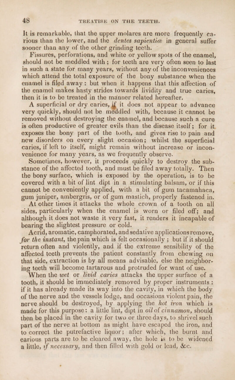 It is remarkable, that the upper molares are more frequently ca¬ rious than the lower, and the dentes sapientice in general suffer sooner than anv of the other grinding teeth. Fissures, perforations, and white or yellow spots of the enamel, should not be meddled with ; for teeth are very often seen to last in such a state for many years, without any of the inconveniences which attend the total exposure of the bony substance when the enamel is filed away : but when it happens that this affection of the enamel makes hasty strides towards lividity and true caries, then it is to be treated in the manner related hereafter. A superficial or dry caries, i/ it does not appear to advance very quickly, should not be meddled with, because it cannot be removed without destroying the enamel, and because such a cure is often productive of greater evils than the disease itself; for it exposes the bony part of the tooth, and gives rise to pain and new disorders on every slight occasion; whilst the superficial caries, if left to itself, might remain without increase or incon¬ venience for many years, as we frequently observe. Sometimes, however, it proceeds quickly to destroy the sub¬ stance of the affected tooth, and must be filed away totally. Then the bony surface, which is exposed by the operation, is to be covered with a bit of lint dipt in a stimulating balsam, or if this cannot be conveniently applied, with a bit of gum tacamahaca, gum juniper, ambergris, or of gum mastich, properly fastened in. At other times it attacks the whole crown of a tooth on all sides, particularly when the enamel is worn or filed off; and although it does not waste it very fast, it renders it incapable of bearing the slightest pressure or cold. Acrid, aromatic, camphorated, and sedative applications remove, for the instant, the pain which is felt occasionally ; but if it should return often and violently, and if the extreme sensibility of the affected teeth prevents the patient constantly from chewing on that side, extraction is by all means advisable, else the neighbor¬ ing teeth will become tartarous and protruded for want of use. When the wet or livid caries attacks the upper surface of a tooth, it should be immediately removed by proper instruments : if it has already made its way into the cavity, in which the body of the nerve and the vessels lodge, and occasions violent pain, the nerve should be destroyed, by applying the hot iron which is made for this purpose: a little lint, dipt in oil of cinnamon, should then be placed in the cavity for two or three days, to shrivel such part of the nerve at bottom as might have escaped the iron, and to correct the putrefactive liquor; after which, the burnt and carious parts are to be cleared away, the hole is to be widened a little, if necessary, and then filled with gold or lead, &c.