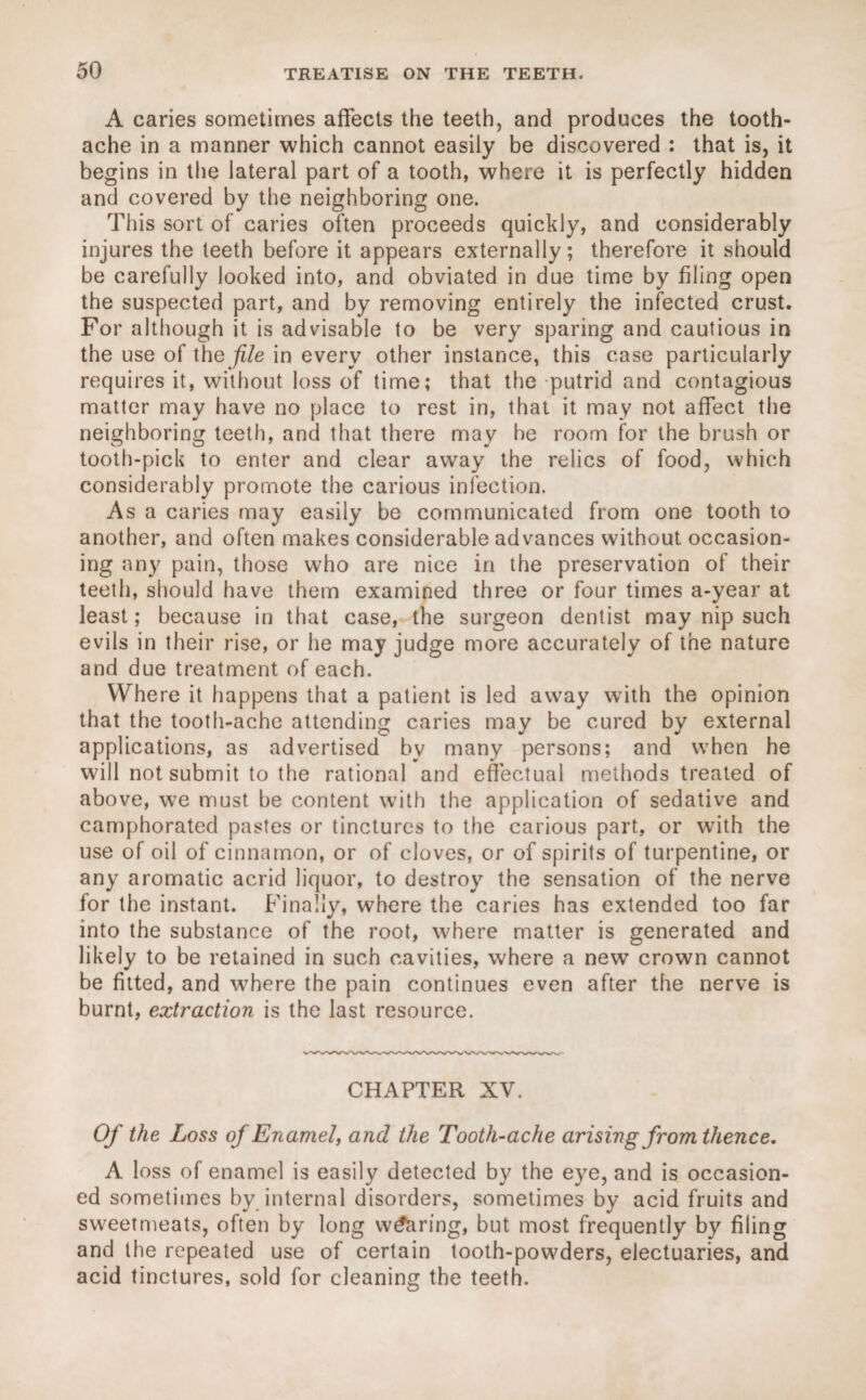 A caries sometimes affects the teeth, and produces the tooth¬ ache in a manner which cannot easily be discovered : that is, it begins in the lateral part of a tooth, where it is perfectly hidden and covered by the neighboring one. This sort of caries often proceeds quickly, and considerably injures the teeth before it appears externally; therefore it should be carefully looked into, and obviated in due time by filing open the suspected part, and by removing entirely the infected crust. For although it is advisable to be very sparing and cautious in the use of the file in every other instance, this case particularly requires it, without loss of time; that the putrid and contagious matter may have no place to rest in, that it may not affect the neighboring teeth, and that there may he room for the brush or tooth-pick to enter and clear away the relics of food, which considerably promote the carious infection. As a caries may easily be communicated from one tooth to another, and often makes considerable advances without occasion¬ ing any pain, those who are nice in the preservation of their teeth, should have them examined three or four times a-year at least; because in that case, the surgeon dentist may nip such evils in their rise, or he may judge more accurately of the nature and due treatment of each. Where it happens that a patient is led away with the opinion that the tooth-ache attending caries may be cured by external applications, as advertised bv many persons; and when he will not submit to the rational and effectual methods treated of above, we must be content with the application of sedative and camphorated pastes or tinctures to the carious part, or with the use of oil of cinnamon, or of cloves, or of spirits of turpentine, or any aromatic acrid liquor, to destroy the sensation of the nerve for the instant. Finally, where the caries has extended too far into the substance of the root, where matter is generated and likely to be retained in such cavities, where a new crown cannot be fitted, and wrhere the pain continues even after the nerve is burnt, extraction is the last resource. CHAPTER XV. Of the Loss of Enamel, and the Tooth-ache arising from thence. A loss of enamel is easily detected by the eye, and is occasion¬ ed sometimes by internal disorders, sometimes by acid fruits and sweetmeats, often by long wearing, but most frequently by filing and the repeated use of certain tooth-powders, electuaries, and acid tinctures, sold for cleaning the teeth.