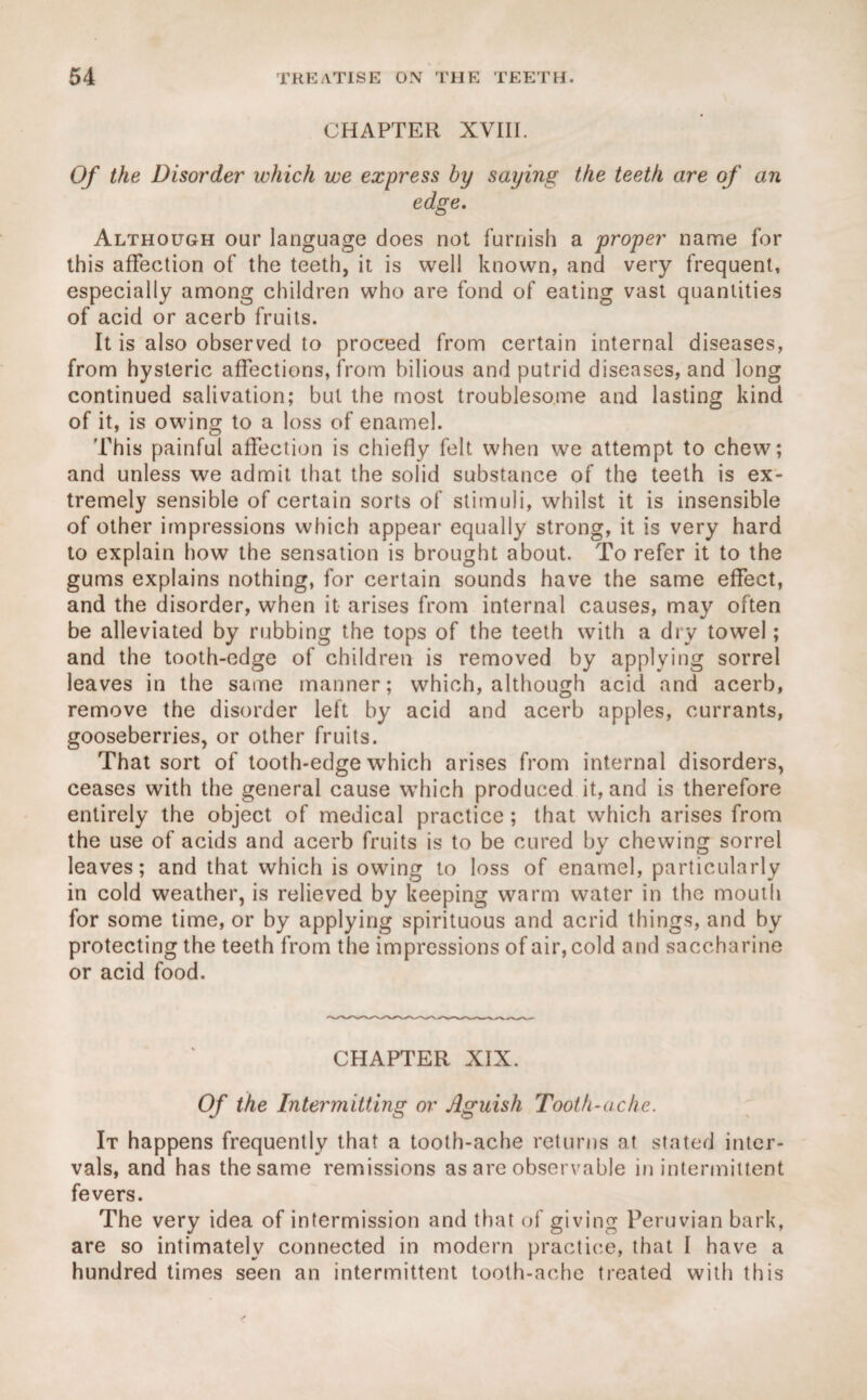 CHAPTER XVIII. Of the Disorder which we express by saying the teeth are of an edge. Although our language does not furnish a proper name for this affection of the teeth, it is well known, and very frequent, especially among children who are fond of eating vast quantities of acid or acerb fruits. It is also observed to proceed from certain internal diseases, from hysteric affections, from bilious and putrid diseases, and long continued salivation; but the most troublesome and lasting kind of it, is owing to a loss of enamel. This painful affection is chiefly felt when we attempt to chew; and unless we admit that the solid substance of the teeth is ex¬ tremely sensible of certain sorts of stimuli, whilst it is insensible of other impressions which appear equally strong, it is very hard to explain how the sensation is brought about. To refer it to the gums explains nothing, for certain sounds have the same effect, and the disorder, when it arises from internal causes, may often be alleviated by rubbing the tops of the teeth with a dry towel; and the tooth-edge of children is removed by applying sorrel leaves in the same manner; which, although acid and acerb, remove the disorder left by acid and acerb apples, currants, gooseberries, or other fruits. That sort of tooth-edge which arises from internal disorders, ceases with the general cause which produced it, and is therefore entirely the object of medical practice; that which arises from the use of acids and acerb fruits is to be cured by chewing sorrel leaves; and that which is owing to loss of enamel, particularly in cold weather, is relieved by keeping warm water in the mouth for some time, or by applying spirituous and acrid things, and by protecting the teeth from the impressions of air, cold and saccharine or acid food. CHAPTER XIX. Of the Intermitting or Aguish Tooth-ache. It happens frequently that a tooth-ache returns at stated inter¬ vals, and has the same remissions as are observable in intermittent fevers. The very idea of intermission and that of giving Peruvian bark, are so intimately connected in modern practice, that I have a hundred times seen an intermittent tooth-ache treated with this