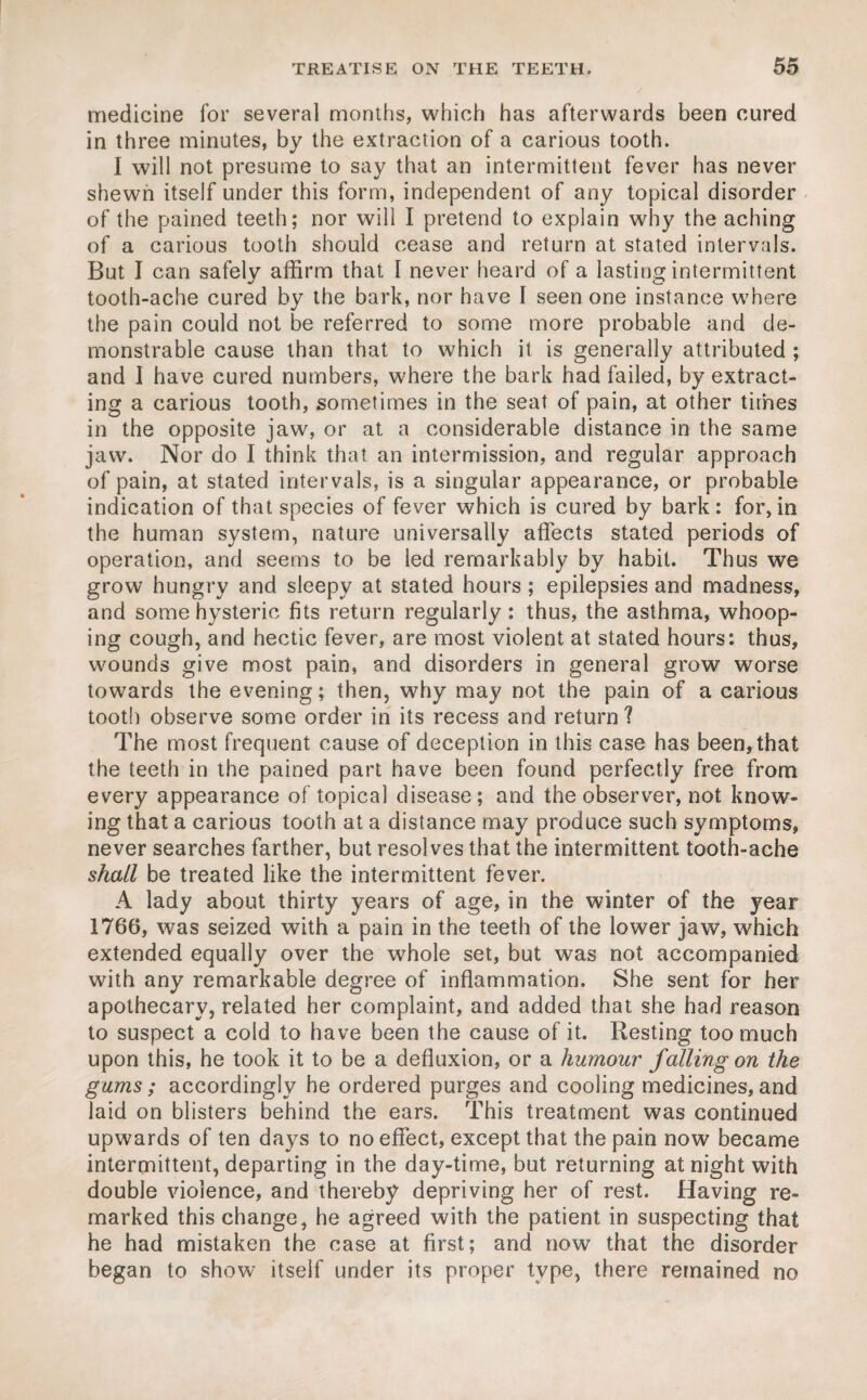 medicine for several months, which has afterwards been cured in three minutes, by the extraction of a carious tooth. I will not presume to say that an intermittent fever has never shewn itself under this form, independent of any topical disorder of the pained teeth; nor will I pretend to explain why the aching of a carious tooth should cease and return at stated intervals. But I can safely affirm that I never heard of a lasting intermittent tooth-ache cured by the bark, nor have I seen one instance where the pain could not be referred to some more probable and de¬ monstrable cause than that to which it is generally attributed ; and I have cured numbers, where the bark had failed, by extract¬ ing a carious tooth, sometimes in the seat of pain, at other times in the opposite jaw, or at a considerable distance in the same jaw. Nor do I think that an intermission, and regular approach of pain, at stated intervals, is a singular appearance, or probable indication of that species of fever which is cured by bark: for,in the human system, nature universally affects stated periods of operation, and seems to be led remarkably by habit. Thus we grow hungry and sleepy at stated hours; epilepsies and madness, and some hysteric fits return regularly: thus, the asthma, whoop¬ ing cough, and hectic fever, are most violent at stated hours: thus, wounds give most pain, and disorders in general grow worse towards the evening; then, why may not the pain of a carious tooth observe some order in its recess and return ? The most frequent cause of deception in this case has been, that the teeth in the pained part have been found perfectly free from every appearance of topical disease; and the observer, not know¬ ing that a carious tooth at a distance may produce such symptoms, never searches farther, but resolves that the intermittent tooth-ache shall be treated like the intermittent fever. A lady about thirty years of age, in the winter of the year 1766, was seized with a pain in the teeth of the lower jaw, which extended equally over the whole set, but was not accompanied with any remarkable degree of inflammation. She sent for her apothecary, related her complaint, and added that she had reason to suspect a cold to have been the cause of it. Resting too much upon this, he took it to be a defluxion, or a humour falling on the gums; accordingly he ordered purges and cooling medicines, and laid on blisters behind the ears. This treatment was continued upwards of ten days to no effect, except that the pain now became intermittent, departing in the day-time, but returning at night with double violence, and thereby depriving her of rest. Having re¬ marked this change, he agreed with the patient in suspecting that he had mistaken the case at first; and now that the disorder began to show itself under its proper type, there remained no