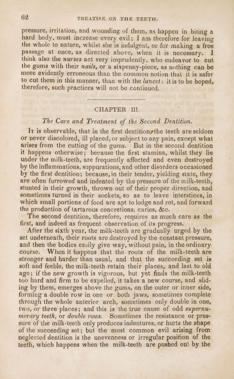 pressure, irritation, and wounding of them, as happen in biting a hard body, must increase every evil; I am therefore for leaving the whole to nature, whilst she is indulgent, or for making a free passage at once, as directed above, when it is necessary. I think also the nurses act very imprudently, who endeavor to cut the gums with their nails, or a sixpenny-piece, as nothing can be more evidently erroneous than the common notion that it is safer to cut them in this manner, than with the lancet: it is to be hoped, therefore, such practices will not be continued. CHAPTER III. The Care and Treatment of the Second Dentition. It is observable, that in the first dentition,-the teeth are seldom or never discolored, ill placed, or subject to any pain, except what arises from the cutting of the gums. But in the second dentition it happens otherwise; because the first stamina, whilst they lie under the milk-teeth, are frequently affected and even destroyed by the inflammations, suppurations, and other disorders occasioned by the first dentition; because,in their tender, yielding state, they are often furrowed and indented by the pressure of the milk-teeth, stunted in their growth, thrown out of their proper direction, and sometimes turned in their sockets, so as to leave interstices, in which small portions of food are apt to lodge and rot, and forward the production of lartarous concretions, caries, &c. The second dentition, therefore, requires as much care as the first, and indeed as frequent observation of its progress. After the sixth year, the milk-teeth are gradually urged by the set underneath, their roots are destroyed by the constant pressure, and then the bodies easily give way, without pain, in the ordinary course. When it happens that the roots of the milk-teeth are stronger and harder than usual, and that the succeeding set is soft and feeble, the milk-teeth retain their places, and last to old age; if the new growth is vigorous, but yet finds the milk-teeth too hard and firm to be expelled, it takes a new course, and slid¬ ing by them, emerges above the gums, on the outer or inner side, forming a double row in one or both jaws, sometimes complete through the whole anterior arch, sometimes only double in one, two, or three places; and this is the true cause of odd supernu¬ merary teeth, or double rows. Sometimes the resistance or pres¬ sure of the milk-teeth only produces indentures, or hurts the shape of the succeeding set; but the most common evil arising from neglected dentition is the unevenness or irregular position of the teeth, which happens when the milk-teeth are pushed out by the