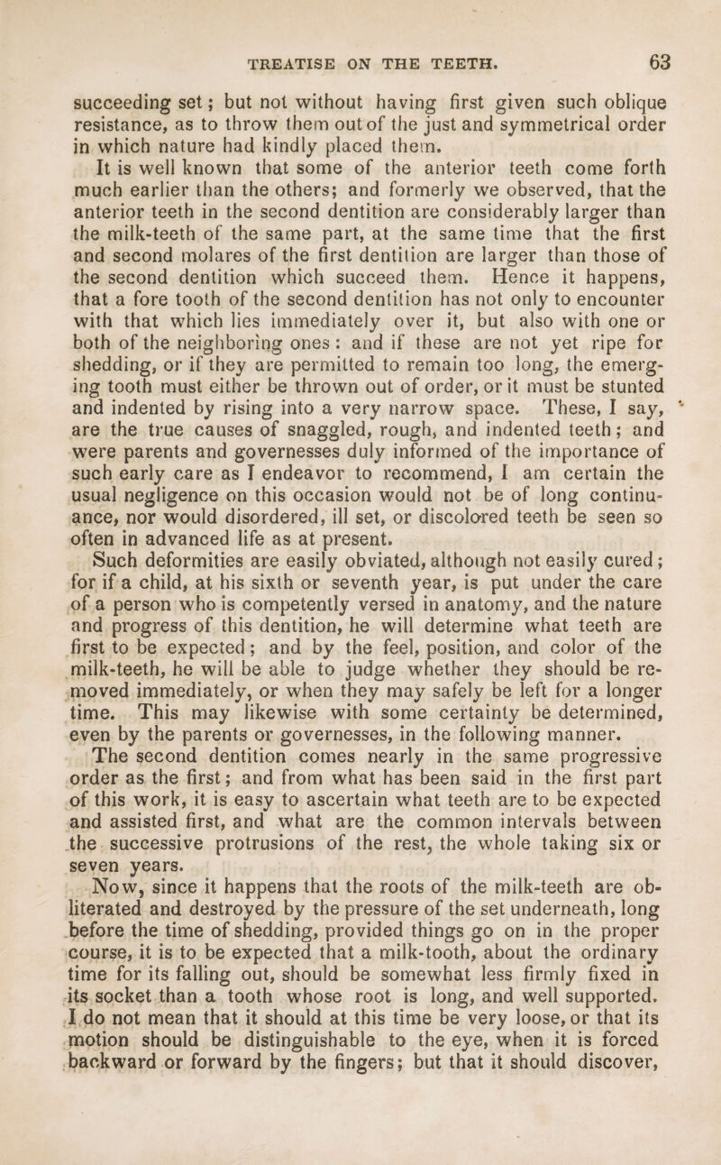 succeeding set; but not without having first given such oblique resistance, as to throw them out of the just and symmetrical order in which nature had kindly placed them. It is well known that some of the anterior teeth come forth much earlier than the others; and formerly we observed, that the anterior teeth in the second dentition are considerably larger than the milk-teeth of the same part, at the same time that the first and second molares of the first dentition are larger than those of the second dentition which succeed them. Hence it happens, that a fore tooth of the second dentition has not only to encounter with that which lies immediately over it, but also with one or both of the neighboring ones : and if these are not yet ripe for shedding, or if they are permitted to remain too long, the emerg¬ ing tooth must either be thrown out of order, or it must be stunted and indented by rising into a very narrow space. These, I say, are the true causes of snaggled, rough, and indented teeth; and were parents and governesses duly informed of the importance of such early care as I endeavor to recommend, I am certain the usual negligence on this occasion would not be of long continu¬ ance, nor would disordered, ill set, or discolored teeth be seen so often in advanced life as at present. Such deformities are easily obviated, although not easily cured; for if a child, at his sixth or seventh year, is put under the care of a person who is competently versed in anatomy, and the nature and progress of this dentition, he will determine what teeth are first to be expected; and by the feel, position, and color of the milk-teeth, he will be able to judge whether they should be re¬ moved immediately, or when they may safely be left for a longer time. This may likewise with some certainty be determined, even by the parents or governesses, in the following manner. The second dentition comes nearly in the same progressive order as the first; and from what has been said in the first part of this work, it is easy to ascertain what teeth are to be expected and assisted first, and what are the common intervals between the successive protrusions of the rest, the whole taking six or seven years. Now, since it happens that the roots of the milk-teeth are ob¬ literated and destroyed by the pressure of the set underneath, long before the time of shedding, provided things go on in the proper course, it is to be expected that a milk-tooth, about the ordinary time for its falling out, should be somewhat less firmly fixed in its socket than a tooth whose root is long, and well supported. I do not mean that it should at this time be very loose, or that its motion should be distinguishable to the eye, when it is forced backward or forward by the fingers; but that it should discover,