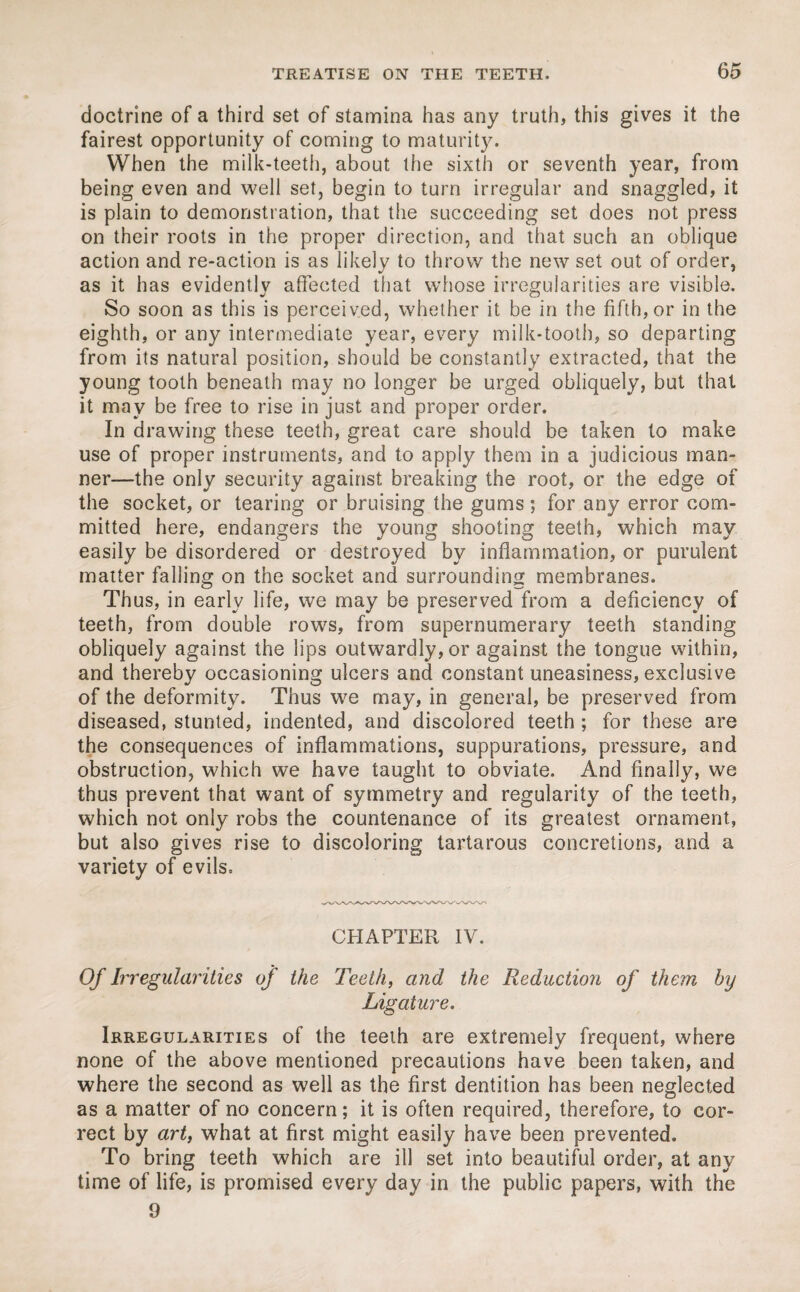 doctrine of a third set of stamina has any truth, this gives it the fairest opportunity of coming to maturity. When the milk-teeth, about the sixth or seventh year, from being even and well set, begin to turn irregular and snaggled, it is plain to demonstration, that the succeeding set does not press on their roots in the proper direction, and that such an oblique action and re-action is as likely to throw the new set out of order, as it has evidently affected that whose irregularities are visible. So soon as this is perceived, whether it be in the fifth, or in the eighth, or any intermediate year, every milk-tooth, so departing from its natural position, should be constantly extracted, that the young tooth beneath may no longer be urged obliquely, but that it mav be free to rise in just and proper order. In drawing these teeth, great care should be taken to make use of proper instruments, and to apply them in a judicious man¬ ner—the only security against breaking the root, or the edge of the socket, or tearing or bruising the gums; for any error com¬ mitted here, endangers the young shooting teeth, which may easily be disordered or destroyed by inflammation, or purulent matter falling on the socket and surrounding membranes. Thus, in early life, we may be preserved from a deficiency of teeth, from double rows, from supernumerary teeth standing obliquely against the lips outwardly, or against the tongue within, and thereby occasioning ulcers and constant uneasiness, exclusive of the deformity. Thus we may, in general, be preserved from diseased, stunted, indented, and discolored teeth ; for these are the consequences of inflammations, suppurations, pressure, and obstruction, which we have taught to obviate. And finally, we thus prevent that want of symmetry and regularity of the teeth, which not only robs the countenance of its greatest ornament, but also gives rise to discoloring tartarous concretions, and a variety of evils. CHAPTER IV. Of Irregularities of the Teeth, and the Reduction of them by Ligature. Irregularities of the teeth are extremely frequent, where none of the above mentioned precautions have been taken, and where the second as well as the first dentition has been neglected as a matter of no concern; it is often required, therefore, to cor¬ rect by art, what at first might easily have been prevented. To bring teeth which are ill set into beautiful order, at any time of life, is promised every day in the public papers, with the 9