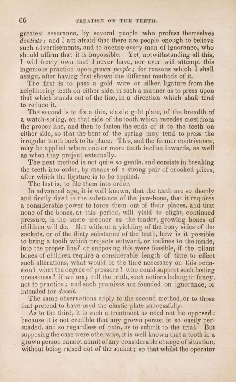 greatest assurance, by several people who profess themselves dentists; and I am afraid that there are people enough to believe such advertisements, and to accuse every man of ignorance, who should affirm that it is impossible. Yet, notwithstanding all this, I will freely own that I never have, nor ever will attempt this ingenious practice upon grown people ; for reasons which 1 shall assign, after having first shown the different methods of it. The first is to pass a gold wire or silken ligature from the neighboring teeth on either side, in such a manner as to press upon that which stands out of the line, in a direction which shall tend to reduce it. The second is to fix a thin, elastic gold plate, of the breadth of a watch-spring, on that side of the tooth which recedes most from the proper line, and then to fasten the ends of it to the teeth on either side, so that the bent of the spring may tend to press the irregular tooth back to its place. This, and the former contrivance, may be applied where one or more teeth incline inwards, as well as when they project externally. The next method is not quite so gentle, and consists in breaking the teeth into order, by means of a strong pair of crooked pliers, after which the ligature is to be applied. The last is, to file them into order. In advanced age, it is well known, that the teeth are so deeply and firmly fixed in the substance of the jaw-bone, that it requires a considerable power to force them out of their places, and that none of the bones, at this period, will yield to slight, continued pressure, in the same manner as the tender, growing bones of children will do. But without a yielding of the bony sides of the sockets, or of the flinty substance of the teeth, how is it possible to bring a tooth which projects outward, or inclines to the inside, into the proper line? or supposing this were feasible, if the pliant bones of children require a considerable length of time to effect such alterations, what would be the time necessary on this occa¬ sion ? what the degree of pressure ? who could support such lasting uneasiness ? if we may tell the truth, such notions belong to fancy, not to practice ; and such promises are founded on ignorance, or intended for deceit. The same observations apply to the second method, or to those that pretend to have used the elastic plate successfully. As to the third, it is such a treatment as need not be opposed ; because it is not credible that any grown person is so easily per¬ suaded, and so regardless of pain, as to submit to the trial. But supposing the case were otherwise, it is well known that a tooth in a grown person cannot admit of any considerable change of situation, without being raised out of the socket; so that whilst the operator