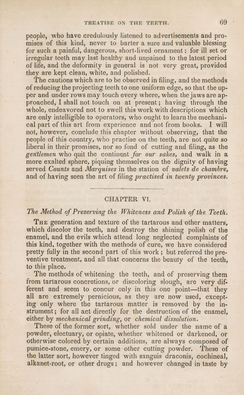 people, who have credulously listened to advertisements and pro¬ mises of this kind, never to barter a sure and valuable blessing for such a painful, dangerous, short-lived ornament: for ill set or irregular teeth may last healthy and unpained to the latest period of life, and the deformity in general is not very great, provided they are kept clean, white, and polished. The cautions which are to be observed in filing, and the methods of reducing the projecting teeth to one uniform edge, so that the up¬ per and under rows may touch every where, when the jaws are ap¬ proached, I shall not touch on at present; having through the whole, endeavored not to swell this work with descriptions which are only intelligible to operators, who ought to learn the mechani¬ cal part of this art from experience and not from books. I will not, however, conclude this chapter without observing, that the people of this country, who practise on the teeth, are not quite so liberal in their promises, nor so fond of cutting and filing, as the gentlemen who quit the continent for our safes, and walk in a more exalted sphere, piquing themselves on the dignity of having served Counts and Marquises in the station of valets de chambre, and of having seen the art of filing practised in twenty provinces. CHAPTER VI. The Method of Preserving the Whiteness and Polish of the Teeth, The generation and texture of the tartarous and other matters, which discolor the teeth, and destroy the shining polish of the enamel, and the evils which attend long neglected complaints of this kind, together with the methods of cure, we have considered pretty fully in the second part of this work ; but referred the pre¬ ventive treatment, and all that concerns the beauty of the teeth, to this place. The methods of whitening the teeth, and of preserving them from tartarous concretions, or discoloring slough, are very dif¬ ferent and seem to concur only in this one point—that they all are extremely pernicious, as they are now used, except¬ ing only where the tartarous matter is removed by the in¬ strument; for all act directly for the destruction of the enamel, either by mechanical grinding, or chemical dissolution. These of the former sort, whether sold under the name of a powder, electuary, or opiate, whether whitened or darkened, or otherwise colored by certain additions, are always composed of pumice-stone, emery, or some other cutting powder. These of the latter sort, however tinged with sanguis draconis, cochineal, alkanet-root, or other drugs; and however changed in taste by