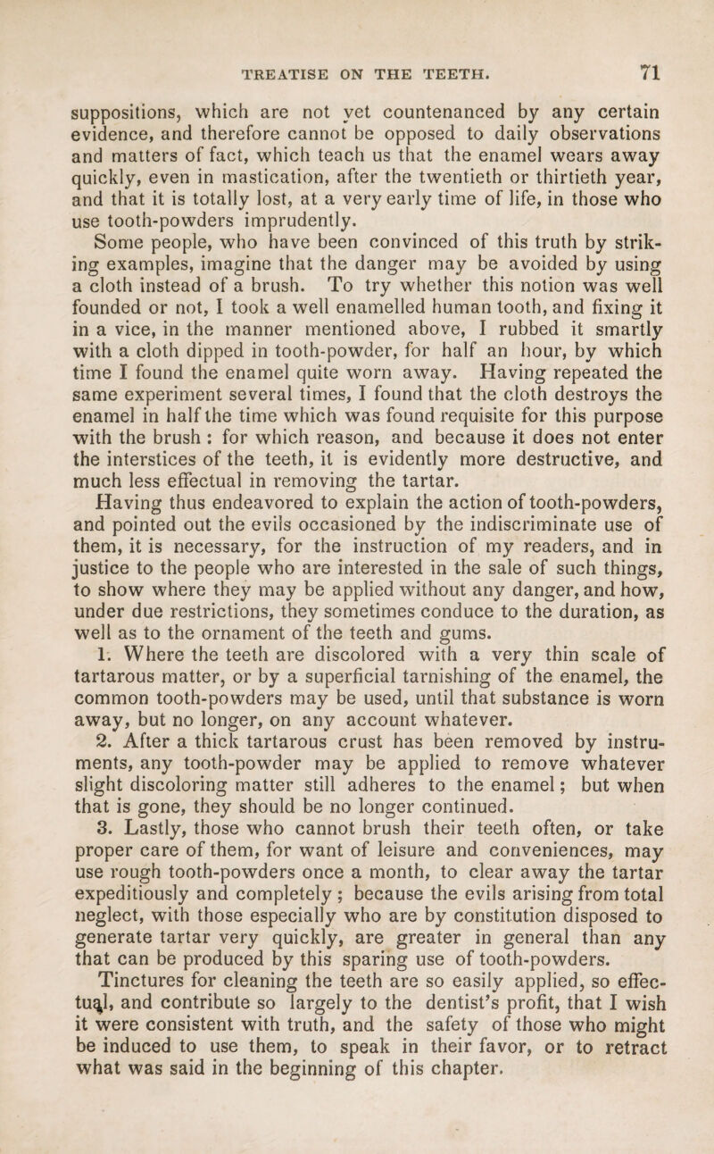 suppositions, which are not yet countenanced by any certain evidence, and therefore cannot be opposed to daily observations and matters of fact, which teach us that the enamel wears away quickly, even in mastication, after the twentieth or thirtieth year, and that it is totally lost, at a very early time of life, in those who use tooth-powders imprudently. Some people, who have been convinced of this truth by strik¬ ing examples, imagine that the danger may be avoided by using a cloth instead of a brush. To try whether this notion was well founded or not, I took a well enamelled human tooth, and fixing it in a vice, in the manner mentioned above, I rubbed it smartly with a cloth dipped in tooth-powder, for half an hour, by which time I found the enamel quite worn away. Having repeated the same experiment several times, I found that the cloth destroys the enamel in half the time which was found requisite for this purpose with the brush : for which reason, and because it does not enter the interstices of the teeth, it is evidently more destructive, and much less effectual in removing the tartar. Having thus endeavored to explain the action of tooth-powders, and pointed out the evils occasioned by the indiscriminate use of them, it is necessary, for the instruction of my readers, and in justice to the people who are interested in the sale of such things, to show where they may be applied without any danger, and how, under due restrictions, they sometimes conduce to the duration, as well as to the ornament of the teeth and gums. 1. Where the teeth are discolored with a very thin scale of tartarous matter, or by a superficial tarnishing of the enamel, the common tooth-powders may be used, until that substance is worn away, but no longer, on any account whatever. 2. After a thick tartarous crust has been removed by instru¬ ments, any tooth-powder may be applied to remove whatever slight discoloring matter still adheres to the enamel; but when that is gone, they should be no longer continued. 3. Lastly, those who cannot brush their teeth often, or take proper care of them, for want of leisure and conveniences, may use rough tooth-powders once a month, to clear away the tartar expeditiously and completely ; because the evils arising from total neglect, with those especially who are by constitution disposed to generate tartar very quickly, are greater in general than any that can be produced by this sparing use of tooth-powders. Tinctures for cleaning the teeth are so easily applied, so effec¬ tual, and contribute so largely to the dentist’s profit, that I wish it were consistent with truth, and the safety of those who might be induced to use them, to speak in their favor, or to retract what was said in the beginning of this chapter.