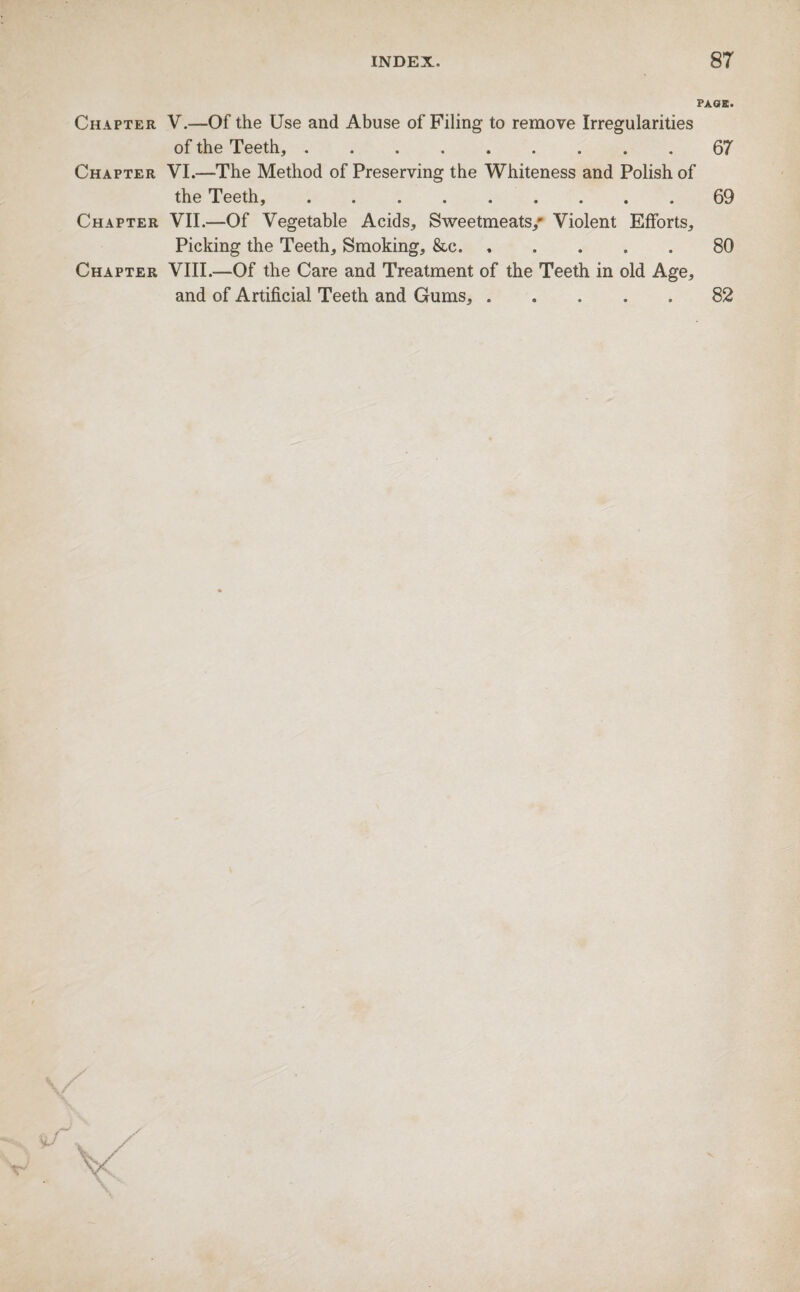 PAGE. Chapter V.—Of the Use and Abuse of Filing to remove Irregularities of the Teeth,.67 Chapter VI.—The Method of Preserving the Whiteness and Polish of the Teeth,.69 Chapter VII.—Of Vegetable Acids, Sweetmeats/ Violent Efforts, Picking the Teeth, Smoking, &c.80 Chapter VIII.—Of the Care and Treatment of the Teeth in old Age, and of Artificial Teeth and Gums, ..... 82