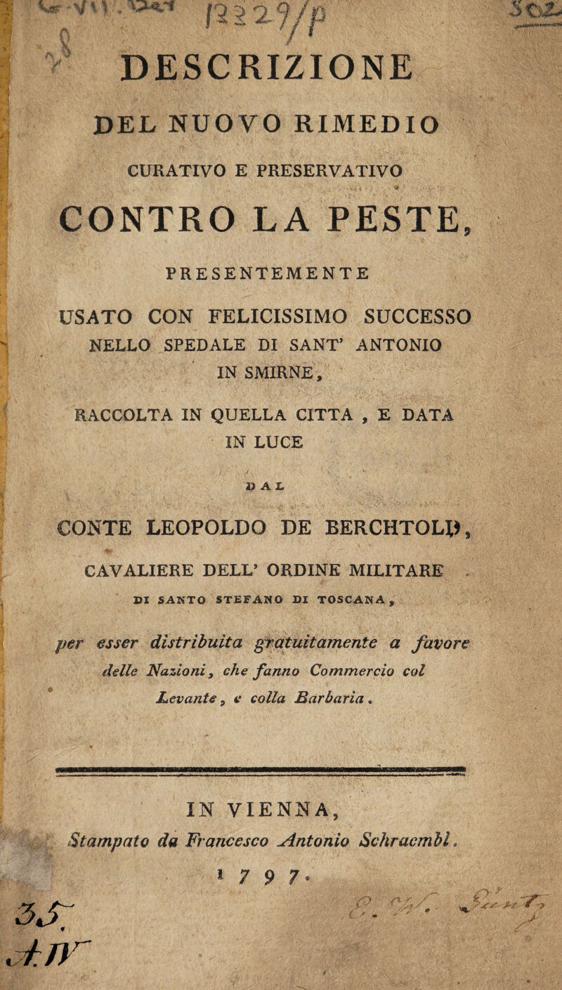 DESCRIZIONE DEL NUOVO RIMEDIO CURATIVO E PRESERVATIVO CONTRO LA PESTE, PRESENTEMENTE USATO CON FELICISSIMO SUCCESSO NELLO SPEDALE DI SANT’ ANTONIO IN SMIRNE, RACCOLTA IN QUELLA CITTA , E DATA IN LUCE dal CONTE LEOPOLDO DE BERCHTOLD, CAVALIERE DELL’ ORDINE MILITARE DI SANTO STEFANO DI TOSCANA, per esser distribuita gratuitamente a favore delle Nazioni, che fanno Commercio col Levante, e colla Barbaria » IN VIENNA, Stampato da Francesco Antonio SchracmbL