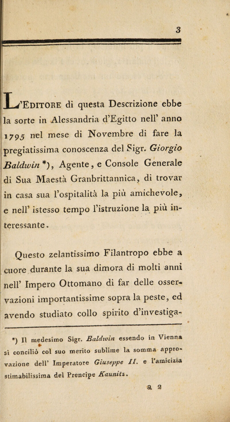 f. 3 JL/EDITORE di questa Descrizione ebbe la sorte in Alessandria d’Egitto nell’ anno 1795 nel mese di Novembre di fare la pregiatissima conoscenza del Sigr. Giorgio Baldwin * *), Agente, e Console Generale di Sua Maestà Granbrittannica, di trovar in casa sua l’ospitalità la più amichevole, e nell’ istesso tempo l’istruzione la più in¬ teressante . Questo zelantissimo Filantropo ebbe a cuore durante la sua dimora di molti anni nell’ Impero Ottomano di far delle osser* vazioni importantissime sopra la peste, ed avendo studiato collo spirito d investiga» a . | - -■!■■■ Il II mi» IH ■' ■ 1 r *) Il medesimo Sigr. Baldwin essendo in Vienna ’ •• sì conciliò col suo merito sublime la somma appro¬ vazione dell’ Imperatore Giuseppe II. e l’amicizia stimabilissima del Prencipe Kaunitz.