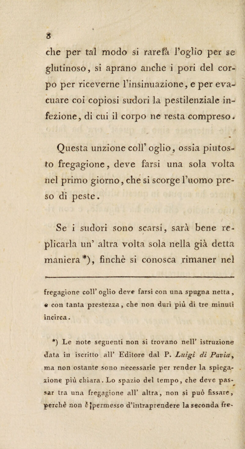 che per tal modo si rarefa Foglio per se glutinoso, si aprano anche i pori del cor¬ po per riceverne l’insinuazione, e per eva¬ cuare coi copiosi sudori la pestilenziale in¬ fezione, di cui il corpo ne resta compreso. Questa unzione coll’ oglio, ossia piutos- to fregagione, deve farsi una sola volta nel primo giorno, che si scorge l’uomo pre¬ so di peste. Se i sudori sono scarsi, sarà bene re¬ plicarla un’ altra volta sola nella già detta maniera* *), finche si conosca rimaner nel fregagione coll’ oglio deve farsi con una spugna netta, e con tanta prestezza, che non duri più di tre minuti incirca. *) Le note seguenti non si trovano nell’ istruzione data in iscritto all* Editore dal P. Luigi di Pavia, ma non ostante sono necessarie per Tender la spiega¬ zione più chiara. Lo spazio del tempo, che deve pas¬ sar tra una fregagione all’ altra, non si può fissare, perchè non è {permesso d’intraprendere la seconda fre-