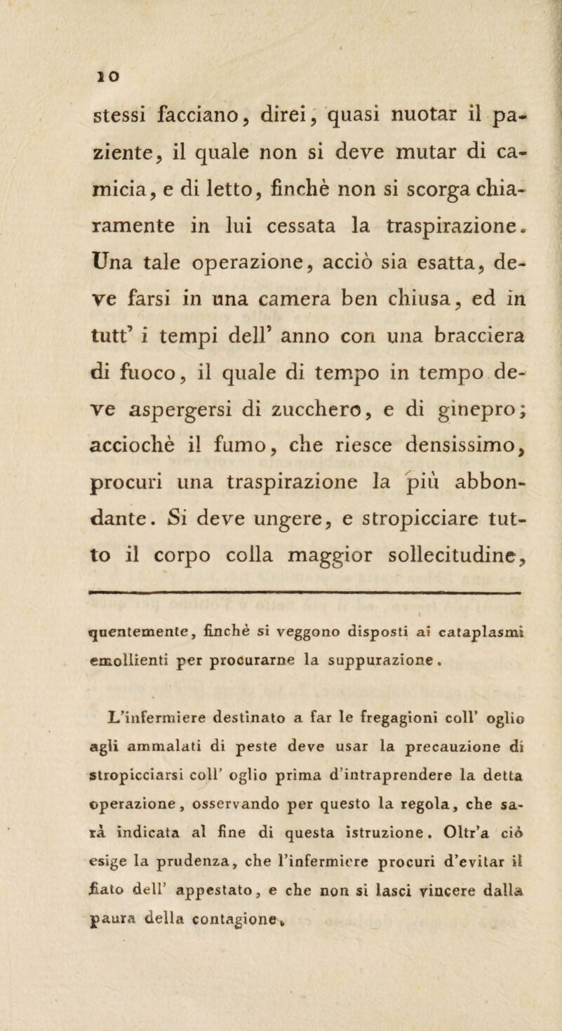 stessi facciano, direi, quasi nuotar il pa¬ ziente, il quale non si deve mutar di ca¬ micia, e di letto, finché non si scorga chia¬ ramente in lui cessata la traspirazione. Una tale operazione, acciò sia esatta, de¬ ve farsi in una camera ben chiusa, ed in tutt’ i tempi dell’ anno con una bracciera di fuoco, il quale di tempo in tempo de¬ ve aspergersi di zucchero, e di ginepro; acciochè il fumo, che riesce densissimo, procuri una traspirazione la più abbon¬ dante. Si deve ungere, e stropicciare tut¬ to il corpo colla maggior sollecitudine. «juentemenle, finché si veggono disposti ai cataplasmi emollienti per procurarne la suppurazione. L’infermiere destinato a far le fregagioni coll’ oglio agli ammalati di peste deve usar la precauzione di stropicciarsi coll’ oglio prima d’intraprendere la detta operazione, osservando per questo la regola, che sa¬ rà indicata al fine di questa istruzione. Oltr’a ciò esige la prudenza, che l’infermiere procuri d’evitar il fiato dell’ appestato, e che non si lasci vincere dalla paura della contagione*
