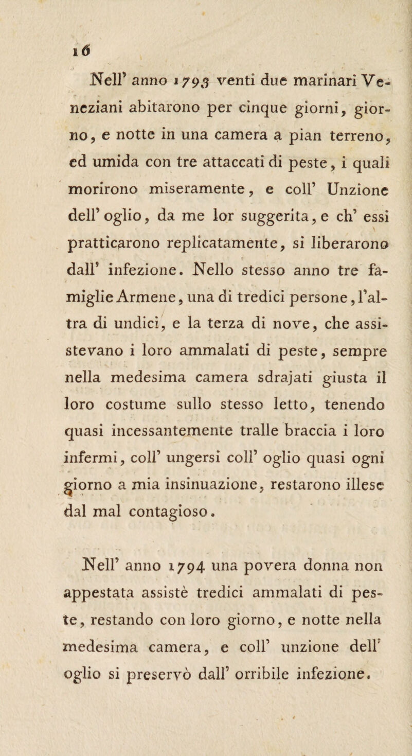 Nell’ anno 1793 venti due marinari Ve¬ neziani abitarono per cinque giorni, gior¬ no, e notte in una camera a pian terreno, ed umida con tre attaccati di peste, i quali morirono miseramente, e coll’ Unzione dell’oglio, da me lor suggerita,e eh’ essi \ praticarono replicatamele, si liberarono T dall’ infezione. Nello stesso anno tre fa¬ miglie Armene, una di tredici persone, l’al¬ tra di undici, e la terza di nove, che assi¬ stevano i loro ammalati di peste, sempre nella medesima camera sdrajati giusta il loro costume sullo stesso letto, tenendo quasi incessantemente traile braccia i loro infermi, coll’ ungersi colf oglio quasi ogni giorno a mia insinuazione, restarono illese dal mal contagioso. Nell’ anno 1794 una povera donna non appestata assistè tredici ammalati di pes¬ te, restando con loro giorno, e notte nella medesima camera, e colf unzione dell' oglio si preservò dall’ orribile infezione.