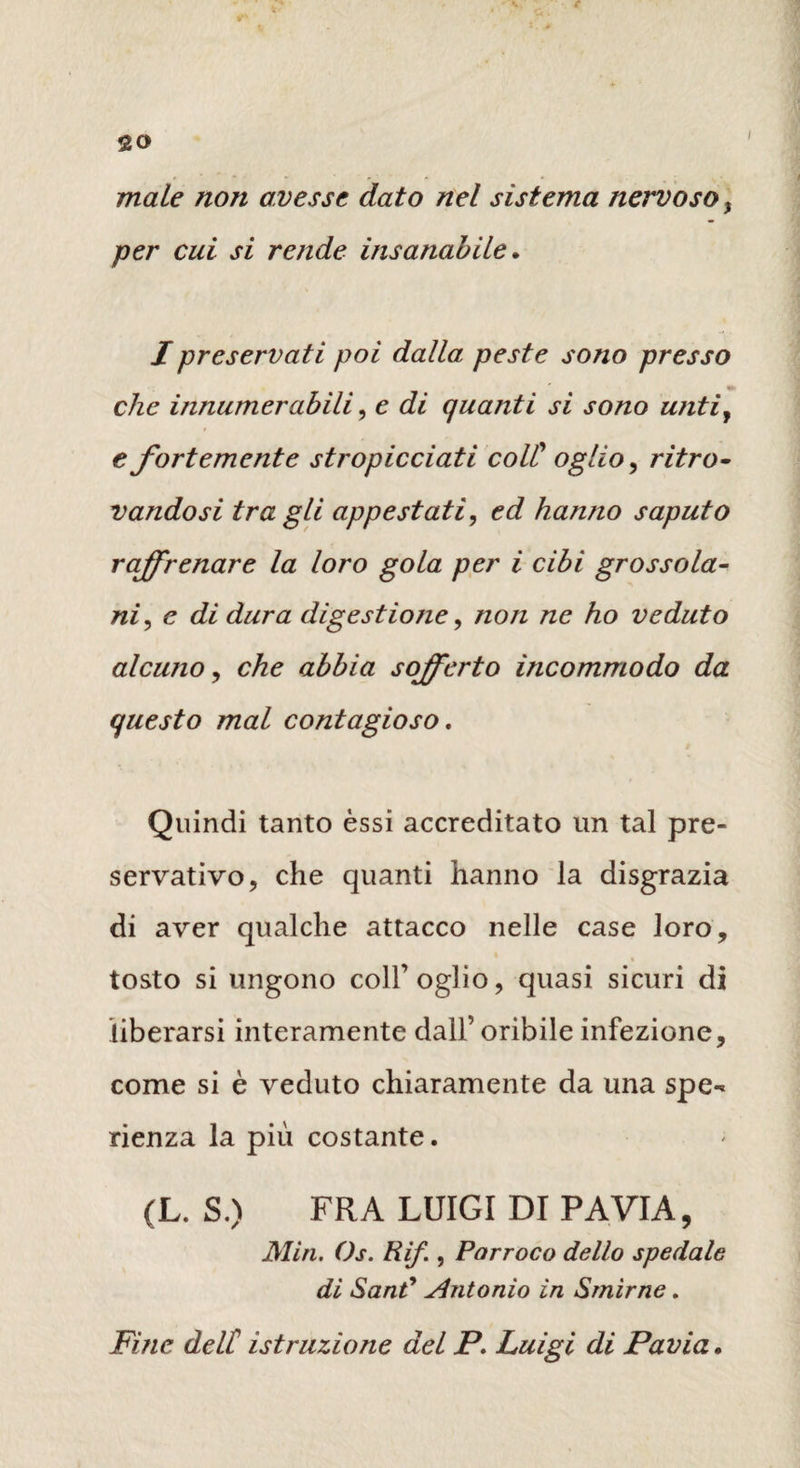 «20 / male non avesse dato nel sistema nervoso} per cui si rende insanabile. I preservati poi dalla peste sono presso che innumerabili, e di quanti si sono u?itiy e fortemente stropicciati coll' oglio, ritro¬ vandosi tra gli appestati, ed hanno saputo raffrenare la loro gola per i cibi grossola¬ ni , c di dura digestione, non ne ho veduto alcuno, che abbia sofferto incommodo da questo mal contagioso. Quindi tanto èssi accreditato un tal pre¬ servativo, che quanti hanno la disgrazia di aver qualche attacco nelle case loro, tosto si ungono coll’oglio, quasi sicuri di liberarsi interamente dall’oribile infezione, come si è veduto chiaramente da una spe¬ ranza la più costante. (L. S.) FRA LUIGI DI PAVIA, Min. Os. Rif., Parroco dello spedale di Sant9 Antonio in Smirne. Fine dell' istruzione del P. Luigi di Pavia.