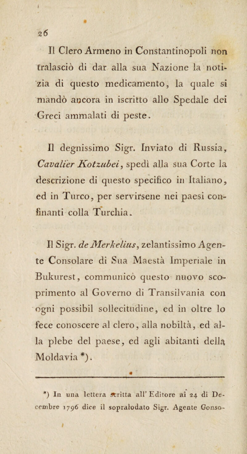 z6 Il Clero Armeno in Constantinopoli non tralasciò di dar alla sua Nazione la noti¬ zia di questo medicamento, la quale si mandò ancora in iscritto allo Spedale dei Greci ammalati di peste. Il degnissimo Sigr. Inviato di Russia, Cavalier Kotzubci, spedì alla sua Corte la descrizione di questo specifico in Italiano, ed in Turco, per servirsene nei paesi con- finanti colla Turchia. Il Sigr. deMerkelius, zelantissimo Agen¬ te Consolare di Sua Maestà Imperiale in Bukurest, communicò questo nuovo sco¬ primento al Governo di Transilvania con ogni possibil sollecitudine, ed in oltre lo fece conoscere al clero, alla nobiltà, ed al¬ la plebe del paese, ed agli abitanti della Moldavia *). , *) In una lettera fltritta all’ Editore ai 24 di De- cembre 1796 dice il sopralodato Sigr. Agente Gonso- l