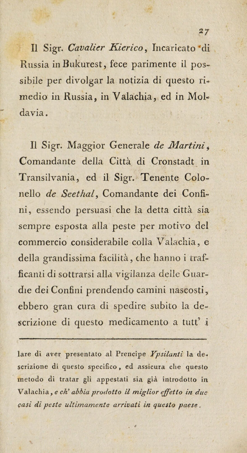 Il Sigr. Cavalier Kierico, Incaricato *di Russia inBukurest, fece parimente il pos¬ sibile per divolgar la notizia di questo ri¬ medio in Russia, in Valachia, ed in Mol¬ davia . Il Sigr. Maggior Generale de Martini i Comandante della Città di Cronstadt in Transilvania, ed il Sigr. Tenente Colo- nello de Seethal, Comandante dei Confi¬ ni, essendo persuasi che la detta città sia sempre esposta alla peste per motivo del commercio considerabile colia Valachia, e della grandissima facilità, che hanno i traf¬ ficanti di sottrarsi alla vigilanza delle Guar¬ die dei Confini prendendo camini nascosti , ebbero gran cura di spedire subito la de¬ scrizione di questo medicamento a tutt’ i lare di aver presentato al Prencipe Ypsilanti la de* scrizione di questo specifico, ed assicura che questo metodo di tratar gli appestati sia già introdotto in Valachia, e cK abbia prodotto il miglior effetto in due casi di peste ultimamente arrivati in questo paese, 4