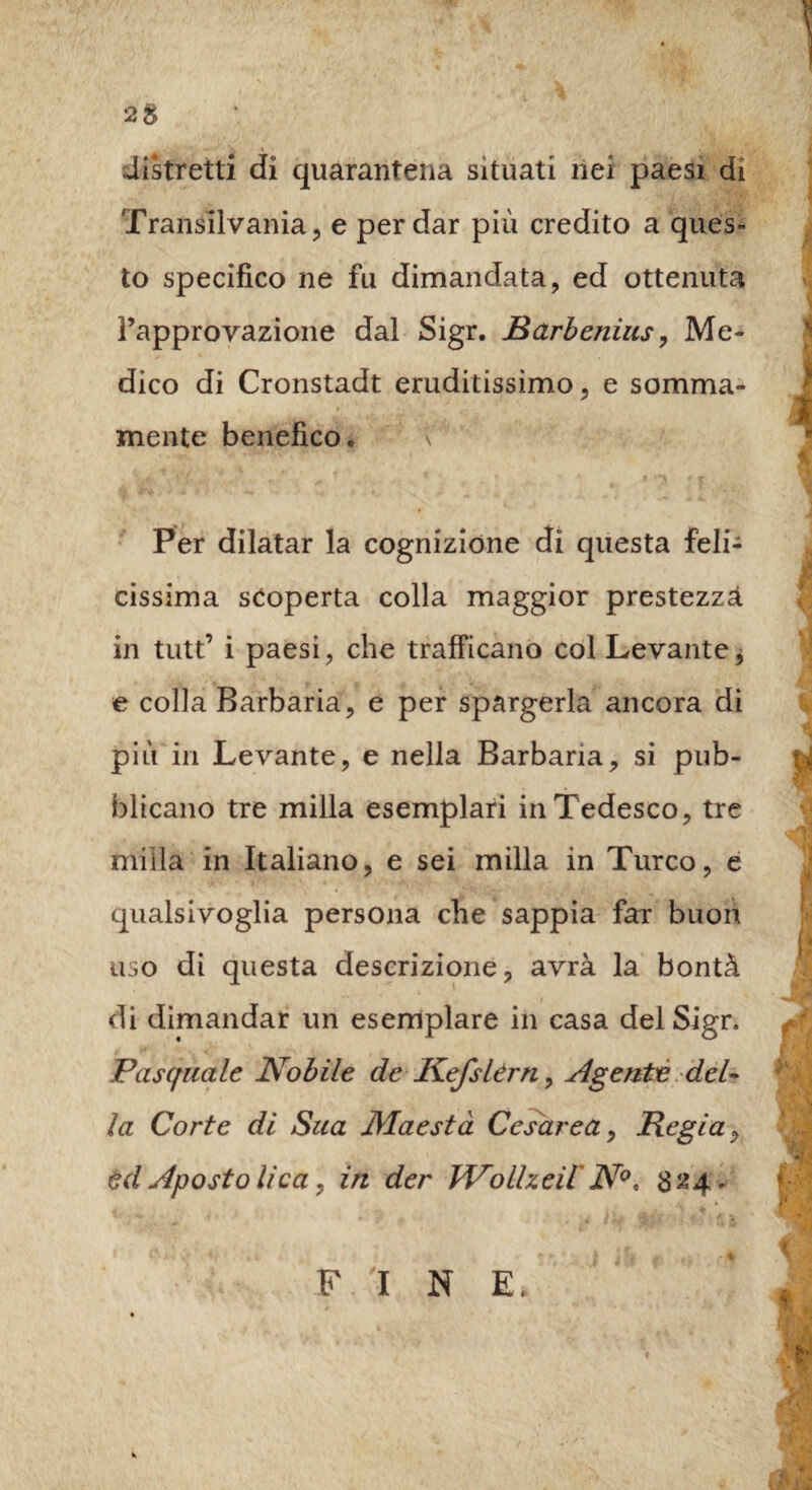 distretti di quarantena situati nei paesi di Transilvania, e per dar più credito a ques¬ to specifico ne fu dimandata, ed ottenuta l’approvazione dal Sigr. Barbenius, Me¬ dico di Cronstadt eruditissimo, e somma¬ mente benefico. V Per dilatar la cognizione di questa feli¬ cissima scoperta colla maggior prestezza in tutt’ i paesi, che trafficano col Levante, e colla Barbaria, e per spargerla ancora di più in Levante, e nella Barbarla, si pub¬ blicano tre milla esemplari in Tedesco, tre milla in Italiano, e sei milla in Turco, e qualsivoglia persona che sappia far buon uso di questa descrizione, avrà la bontà di dimandar un esemplare in casa del Sigr. Pasquale Nobile de Kefslèrn, Agente del¬ la Corte di Sua Maestà Cesarea, Regia, ed Apostolica, in der Wolheil N°, 824.