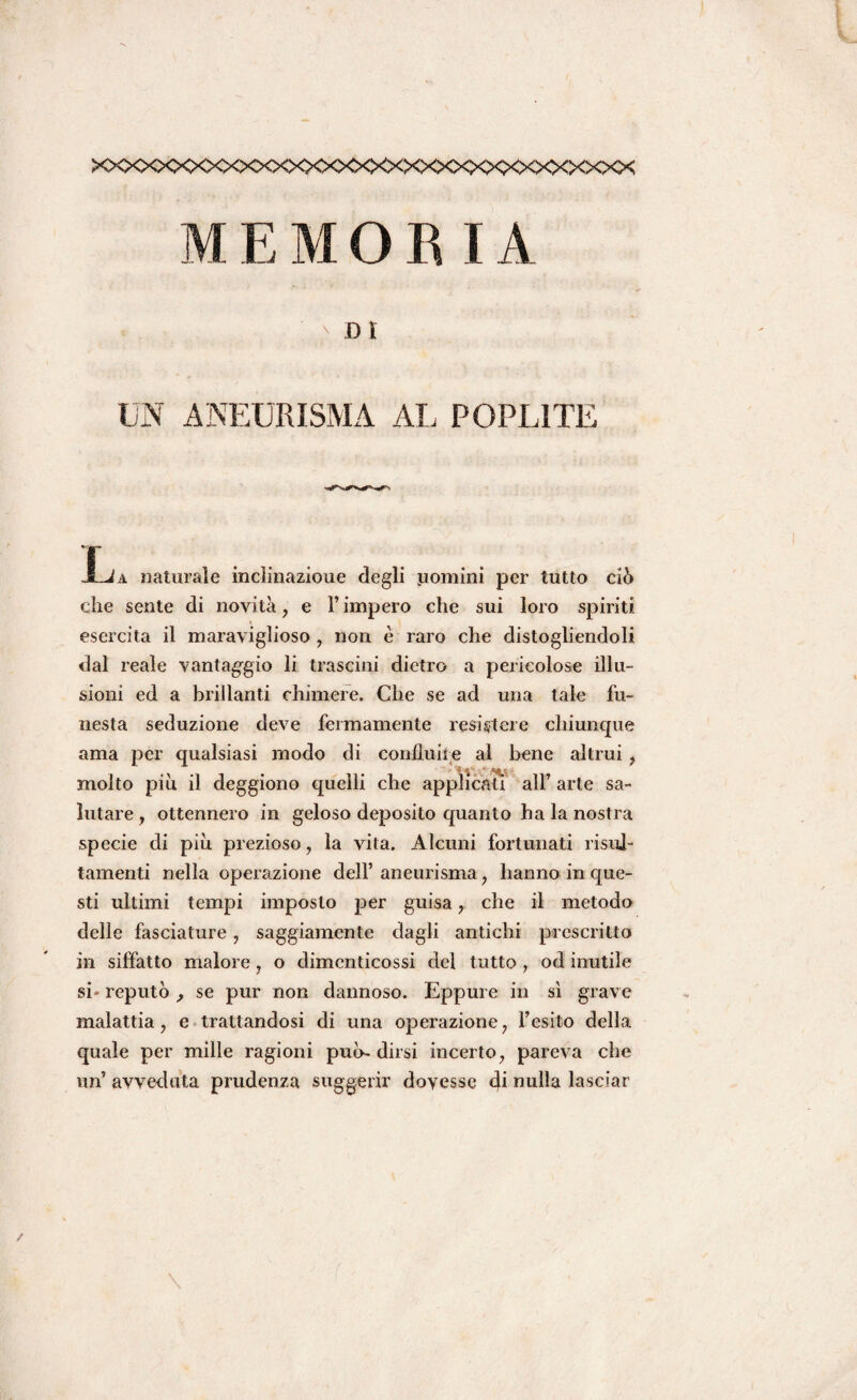 XXXXXXXXXXXXXXXXXXXXXXXXXXXXXXXXX MEMORIA D I UN ANEURISMA AL POPL1TE Xja naturale incìinazioue degli uomini per tutto ciò che sente di novità, e l’impero che sui loro spiriti « esercita il maraviglioso , non è raro che distogliendoli dal reale vantaggio li trascini dietro a pericolose illu¬ sioni ed a brillanti chimere. Che se ad una tale fu¬ nesta seduzione deve fermamente resistere chiunque ama per qualsiasi modo di confluire al bene altrui , molto più il deggiono quelli che applicali all’ arte sa¬ lutare , ottennero in geloso deposito quanto ha la nostra specie di più prezioso, la vita. Alcuni fortunati risui- tamenti nella operazione dell’ aneurisma, hanno in que¬ sti ultimi tempi imposto per guisa, che il metodo delle fasciature, saggiamente dagli antichi prescritto in siffatto malore, o dimcnticossi dei tutto , od inutile si» reputò , se pur non dannoso. Eppure in sì grave malattia, e trattandosi di una operazione, l’esito della quale per mille ragioni può- dirsi incerto, pareva che un’ avveduta prudenza suggerir dovesse di nulla lasciar