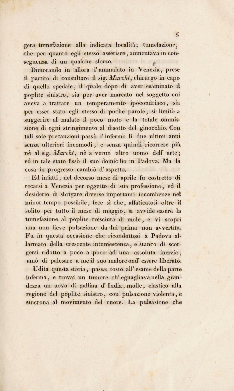 gera tumefazione alla indicata località ; tumefazione che per quanto egli stesso asserisce, aumentava in con¬ seguenza di un qualche sforzo. ( Dimorando in allora l’ammalato in Venezia, prese il partito di consultare il sig. Marchi, chirurgo in capo di quello spedale , il quale dopo di aver esaminato il poplite sinistro, sia per aver marcato nel soggetto cui aveva a trattare un temperamento ipocondriaco, sia per esser stato egli stesso di poche parole, si limitò a suggerire al malato il poco moto e la totale ommis- sione di ogni stringimento al disotto del ginocchio. Con tali sole precauzioni passò l’infermo li due ultimi anni senza ulteriori incomodi, e senza quindi ricorrere più nè al sig. Marchi, nè a verun altro uomo dell’ arte; ed in tale stato fissò il suo domicilio in Padova. Ma la cosa in progresso cambiò d’ aspetto. Ed infatti, nel decorso mese di aprile fu costretto di recarsi a Venezia per oggetto di sua professione, ed il desiderio di sbrigare diverse importanti incombenze nel minor tempo possibile, fece sì che, affaticatosi oltre il solito per tutto il mese di maggio, si avvide essere la tumefazione al poplite cresciuta di mole, e vi scoprì una non lieve pulsazione da lui prima non avvertita. Fu in questa occasione che ricondottosi a Padova al¬ larmato della crescente intumescenza, e stanco di scor¬ gersi ridotta) a poco a poco ad una assoluta inerzia, amò di palesare a me il suo malore ond’ essere liberato. Udita questa storia, passai tosto all’ esame della parte inferma, e trovai un tumore eh’ eguagliava nella gran¬ dezza un uovo di gallina d’ India, molle, elastico alla regione del poplite sinistro, con pulsazione violenta, e sincrona al movimeuto del cuore. La pulsazione che