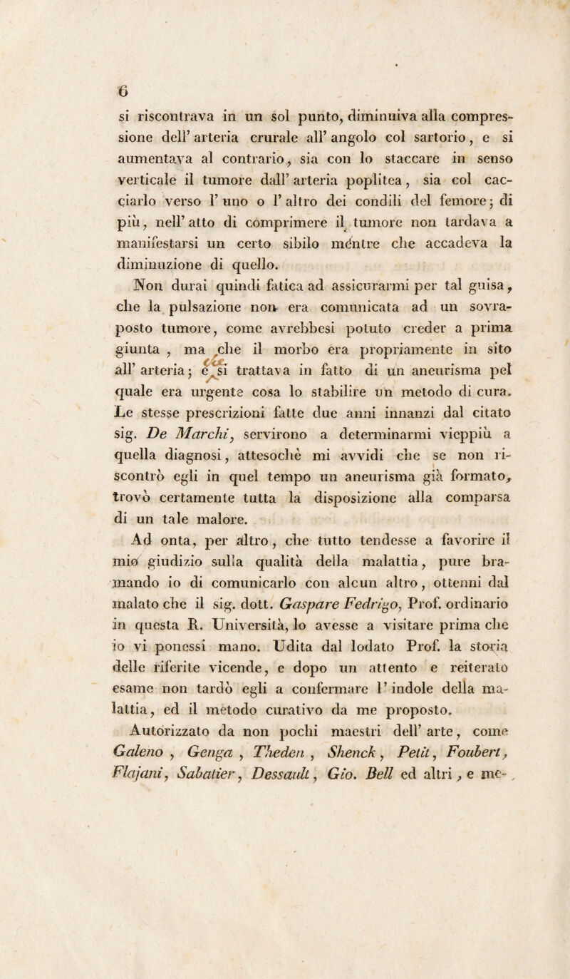 si riscontrava in un sol punto, diminuiva alla compres¬ sione dell’ arteria crurale all’ angolo col sartorio, e si aumentava al contrario, sia con lo staccare in senso verticale il tumore dall’ arteria poplitea, sia col cac¬ ciarlo verso l’uno o l’altro dei condili del femore• di più, nell’atto di comprimere il tumore non tardava a manifestarsi un certo sibilo méntre che accadeva la diminuzione di quello. Non durai quindi fatica ad assicurarmi per tal guisa, che la pulsazione non era comunicata ad un sovra- posto tumore, come avrebbesi potuto creder a prima giunta , ma che il morbo era propriamente in sito all’arteria j è,si trattava in fatto di un aneurisma pel quale era urgente cosa lo stabilire un metodo di cura. Le stesse prescrizioni fatte due anni innanzi dal citato sig. De Marchi, servirono a determinarmi vieppiù a quella diagnosi, attesoché mi avvidi che se non ri¬ scontrò egli in quel tempo un aneurisma già formato, trovò certamente tutta la disposizione alla comparsa di un tale malore. Ad onta, per altro, che tutto tendesse a favorire il mio giudizio sulla qualità della malattia, pure bra¬ mando io di comunicarlo con alcun altro, ottenni dal inalato che il sig. dott. Gaspare Fedrigo, Prof, ordinario in questa P. Università, lo avesse a visitare prima che io vi ponessi mano. Udita dal lodato Prof, la storia delle riferite vicende, e dopo un attento e reiteralo esame non tardò egli a confermare l’indole della ma¬ lattia, ed il metodo curativo da me proposto. Autorizzato da non pochi maestri dell’ arte, come Galeno , Gerita , Theden , Shenck, Petit, Foubert, Flajani, Sabatier, Dessaidt, Gio. Bell ed altri, e me-.