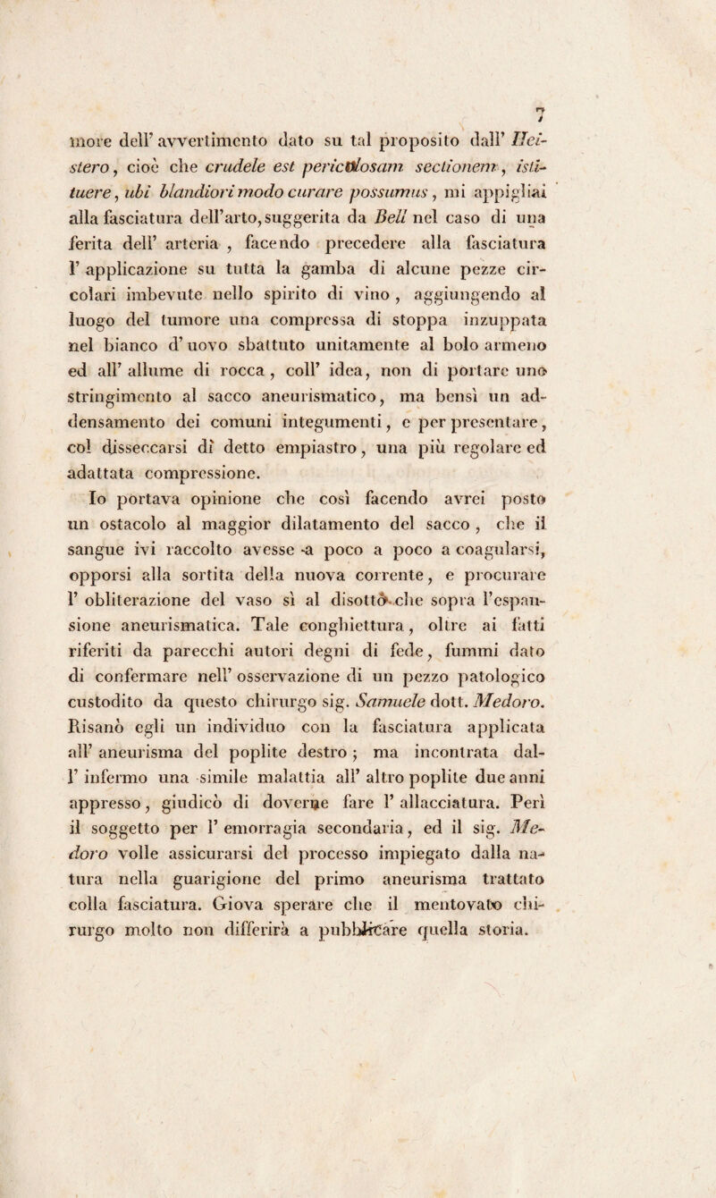 more dell’ avvertimento dato su tal proposito dall’ Ilei- stero , cioè che crudele est perìcViosam sectionem, isti- tuere, ubi blandiori modo curare possumus, mi appigliai alla fasciatura dell’arto, suggerita da Bell nel caso di una ferita dell’ arteria , facendo precedere alla fasciatura 1’ applicazione su tutta la gamba di alcune pezze cir¬ colari imbevute nello spirito di vino , aggiungendo al luogo del tumore una compressa di stoppa inzuppata nel bianco d’uovo sbattuto unitamente al bolo armeno ed all’allume di rocca, coll’ idea, non di portare uno stringimento al sacco aneurismatico, ma bensì un ad¬ densamento dei comuni integumenti, e per presentare, col disseccarsi di detto empiastro, una più regolare ed adattata compressione. Io portava opinione che così facendo avrei posto un ostacolo al maggior dilatamento del sacco , die il sangue ivi raccolto avesse -a poco a poco a coagularsi, opporsi alla sortita della nuova corrente, e procurare 1’ obliterazione del vaso sì al disottekehe sopra l’espan¬ sione aneurismatica. Tale congbiettura, oltre ai fatti riferiti da parecchi autori degni di fede, fummi dato di confermare nell’ osservazione di un pezzo patologico custodito da questo chirurgo sig. Samuele dott. Medoro. Risanò egli un individuo con la fasciatura applicata all’ aneurisma del popìite destro ; ma incontrata dal- 1’ infermo una simile malattia all’ altro poplite due anni appresso, giudicò di doverne fare 1’ allacciatura. Perì il soggetto per l’emorragia secondaria, ed il sig. Me¬ doro volle assicurarsi del processo impiegato dalla na-* tura nella guarigione del primo aneurisma trattato colla fasciatura. Giova sperare che il mentovato chi¬ rurgo molto non differirà a pubblicare quella storia.