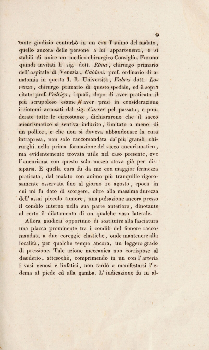 tante giudizio conturbò in un Con 1* animo del malato, quello ancora delle persone a lui appartenenti, e si stabilì di unire un medico-chirurgico Consiglio. Furono quindi invitati li sig. dott. Puma, chirurgo primario dell’ospitale di Venezia , Caldani’, prof, ordinario di a- natomia in questa I. R. Università , Fabris dott. Lo- renzo , chirurgo primario di questo spedale, ed il sopr.l citato prof. Fedrigo, i quali, dopo di aver praticato il più scrupoloso esame pi aver presi in considerazione i sintomi accusati dal sig. Carrer pel passato, e pon¬ derate tutte le circostanze dichiararono che il sacco aneurismatico si sentiva indurito, limitato a meno di un pollice, e che non si doveva abbandonare la cura intrapresa, non solo raccomandata da’ più grandi chi¬ rurghi nella prima formazione del sacco aneurismatico , ma evidentemente trovata utile nel caso presente, ove l’aneurisma con questo solo mezzo stava già per dis¬ siparsi. E quella cura fu da me con maggior fermezza praticata, dal malato con animo più tranquillo rigoro¬ samente osservata fino al giorno io agosto, epoca in cui mi fu dato di scorgere, oltre alla massima durezza dell’ assai piccolo tumore , una pulsazione ancora presso il condilo interno nella sua parte anteriore, dinotante al certo il dilatamento di un qualche vaso laterale» Allora giudicai opportuno di sostituire alla fasciatura una placca prominente tra i condili del femore racco-1 mandata a due coreggie elastiche, onde mantenere alla località, per qualche tempo ancora, un leggero grado di pressione. Tale azione meccanica non corrispose al desiderio, attesoché, comprimendo in un con l’arteria i vasi venosi e linfatici, non tardò a manifestarsi P e- dema al piede ed alla gamba. L’ indicazione fu in al-