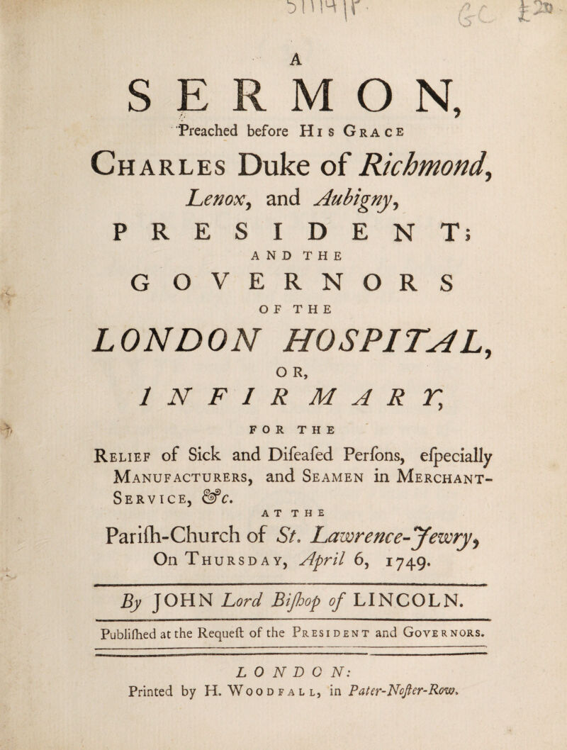 A SERMON, “Preached before His Grace Ch arles Duke of Richmond, Lenox, and Aubigny, PRESIDENT; AND THE GOVERNORS OF THE LONDON HOSPITAL, o R, 1 N F 1 R MART, FOR THE Relief of Sick and Difcafed Perfons, efpecially Manufacturers, and Seamen in Merchant- Service, &>c. A T T H E Parifh-Church of St, Lawrence-Jezvry9 On Thursday, April 6, 1749. By JOHN Lord Bijhop of LINCOLN. Publilhed at the Requeft of the President and Governors, LONDON: Printed by H. Wood fall, in Pater-Nofter-Row*