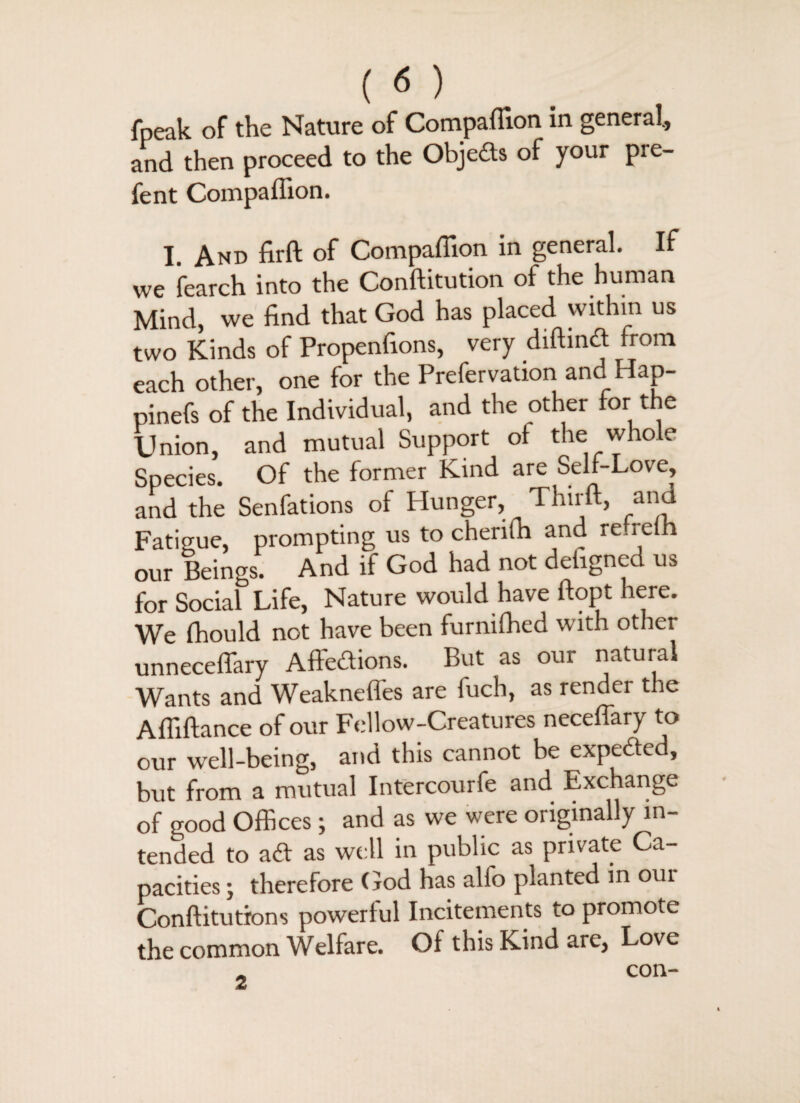 fpeak of the Nature of Companion in general., and then proceed to the Objects of your pre- fent Companion. I. And firft of Compaffion in general. If we fearch into the Conftitution of the human Mind, we find that God has placed within us two Kinds of Propenfions, very diftind from each other, one for the Prefervation and Ha p- pinefs of the Individual, and the other for the Union, and mutual Support of the whole Species. Of the former Kind are Self-Love, and the Senfations of Plunger, Thirft, and Fatigue, prompting us to cherifh and re.reih our Beings. And if God had not dehgned us for Social Life, Nature would have ftopt here. We fhould not have been furnifhed with other unneceffary Affedions. But as our natural Wants and Weakneffes are fuch, as render the Afliftance of our Fellow-Creatures neceffary to our well-being, and this cannot be expeded, but from a mutual Intercourfe and Exchange of good Offices; and as we were originally in¬ tended to ad as well in public as private Ca¬ pacities ; therefore God has alfo planted in oui Conftitutrons powerful Incitements to promote the common Welfare. Of this Kind are, Love