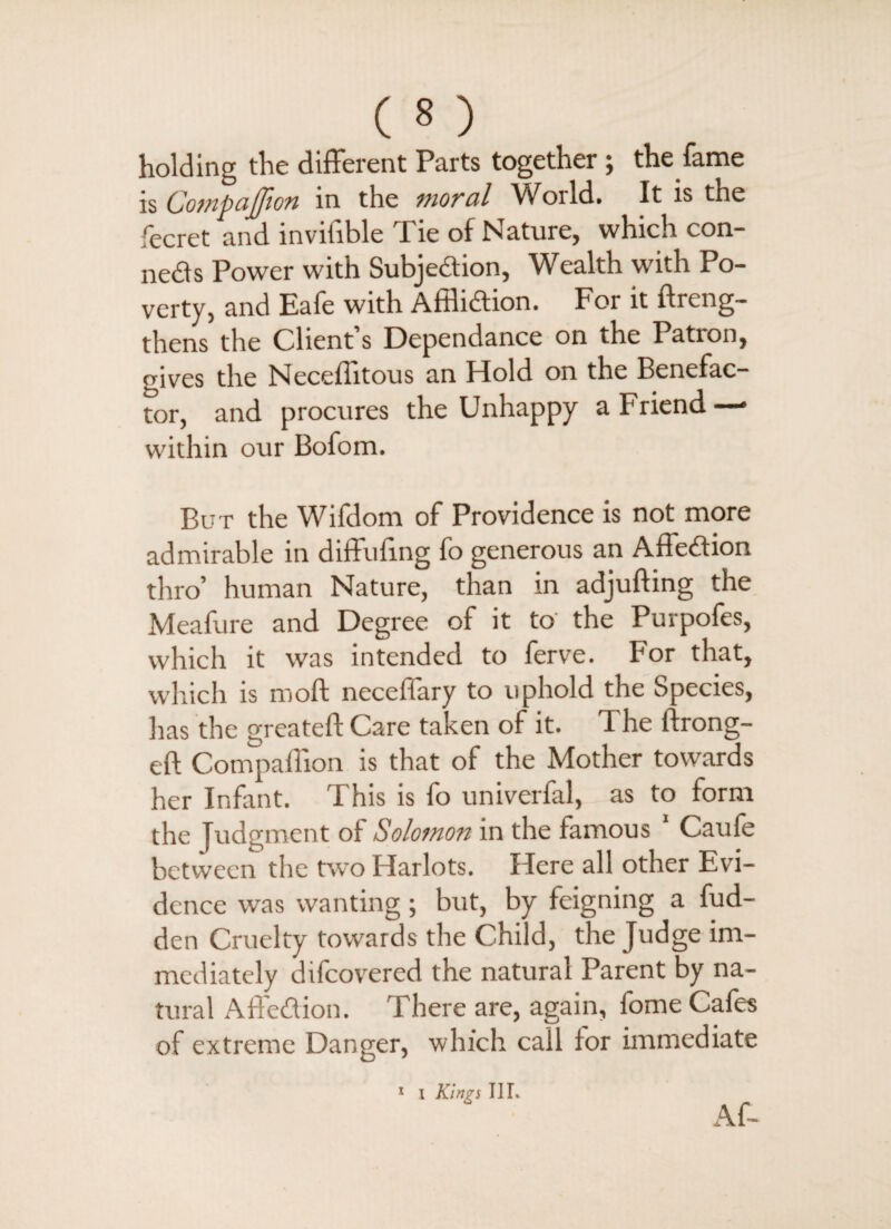 holding the different Parts together; the fame is Companion in the moral World. It is the fecret and invifible Tie of Nature, which con- neds Power with Subjedion, Wealth with Po¬ verty, and Eafe with Afflidion. For it ftreng- thens the Client’s Dependance on the Patron, gives the Neceffitous an Hold on the Benefac¬ tor, and procures the Unhappy a Friend — within our Bofom. But the Wifdom of Providence is not more admirable in diffufing fo generous an Affedion thro’ human Nature, than in adjufting the Meafure and Degree of it to the Purpofes, which it was intended to ferve. For that, which is moft neceffary to uphold the Species, has the greateft Care taken of it. The lirong- eft Companion is that of the Mother towards her Infant. I his is fo univerlal, as to form the Judgment of Solomon in the famous Caufe between the two Harlots. Here all other Evi¬ dence was wanting; but, by feigning a fud- den Cruelty towards the Child, the Judge im¬ mediately difcovered the natural Parent by na¬ tural Affedion. There are, again, fome Cafes of extreme Danger, which call for immediate 1 I Kings IIL