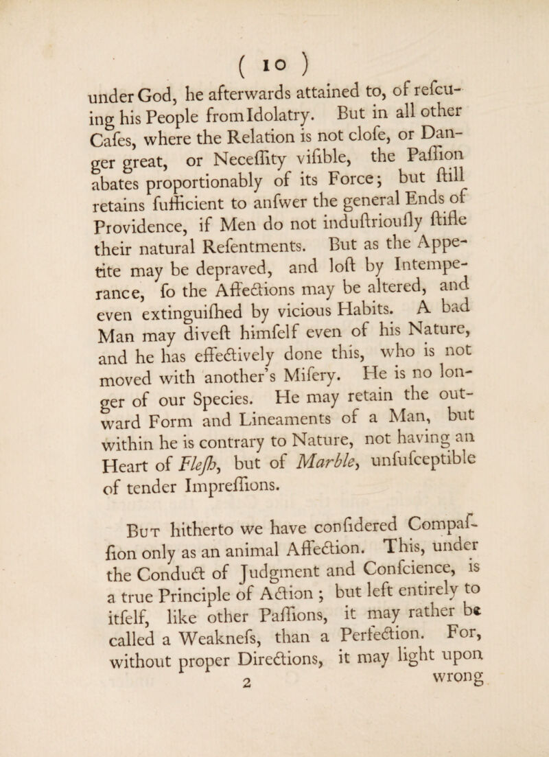 ( 1° ) under God, he afterwards attained to, ot refcu- ing his People from Idolatry. But in all other Cafes, where the Relation is not clofe, or Dan¬ ger great, or Neceffity vifible, the Paffion abates proportionably of its Force; but ftill retains fufhcient to anfwer the general Ends of Providence, if Men do not induftrioufly flifle their natural Refentments. But as the Appe¬ tite may be depraved, and loft by Intempe¬ rance, fo the AffeCtions may be altered, and even extinguifhed by vicious Habits. A bad Man may divert himfelf even of his Nature, and he has effectively done this, who is not moved with another’s Mifery. He is no lon¬ ger of our Species. He may retain the out¬ ward Form and Lineaments of a Man, but within he is contrary to Nature, not having an Heart of Flejb, but of Marble, unfufceptible of tender Imprefiions. But hitherto we have confidered Compaf- lion only as an animal AffeCtion. This, under the ConduCt of Judgment and Confcience, is a true Principle of ACtion ; but left entirely to itfelf, like other Paftions, it may rather b* called a Weaknefs, than a Perfection. For, without proper Directions, it may light upon 2 wrong