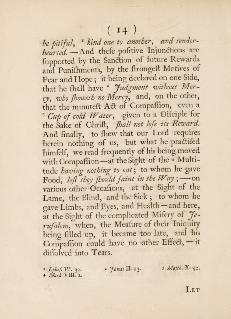 ( 1+ ) be pitiful, 1 kind one to another, _ and tender¬ hearted. —And thefe pofitive Injunctions are fupported by the Sandion of future Rewards and Punifhments, by the ftrongeft Motives of Fear and Hope; it being declared on one Side, that he fhall have 2 Judgment without Mer¬ cy ^ who fheweth no Mercy, and, on the other, that the minuteft Ad ot Com pall ion, even a 3 Cup of cold Water, given to a Difciple for the Sake of Chrift, pall not lofe its Reward. And finally, to fhew that our Lord requires herein nothing of us, but what he pradiied himfelf, we read frequently of his being moved with Companion—at the Sight of the < Multi¬ tude having nothing to eat \ to whom he gave Food, left they Jhould faint in the Way ;-on various other Occasions, at the Sight of the Lame, the Blind, and the Sick ; to whom he gave Limbs, and Eyes, and Health and here, at the Sight of the complicated Mifery of Je- rufalem, when, the Meafure of their Iniquity being filled up, it became too late, and his Compafiion could have no other Effect, it dilTolved into Tears. * Ephef IV. 32. 4 Mark VIII. 2. 2 Jains II. 13- 3 Maltb. X. 42. Let