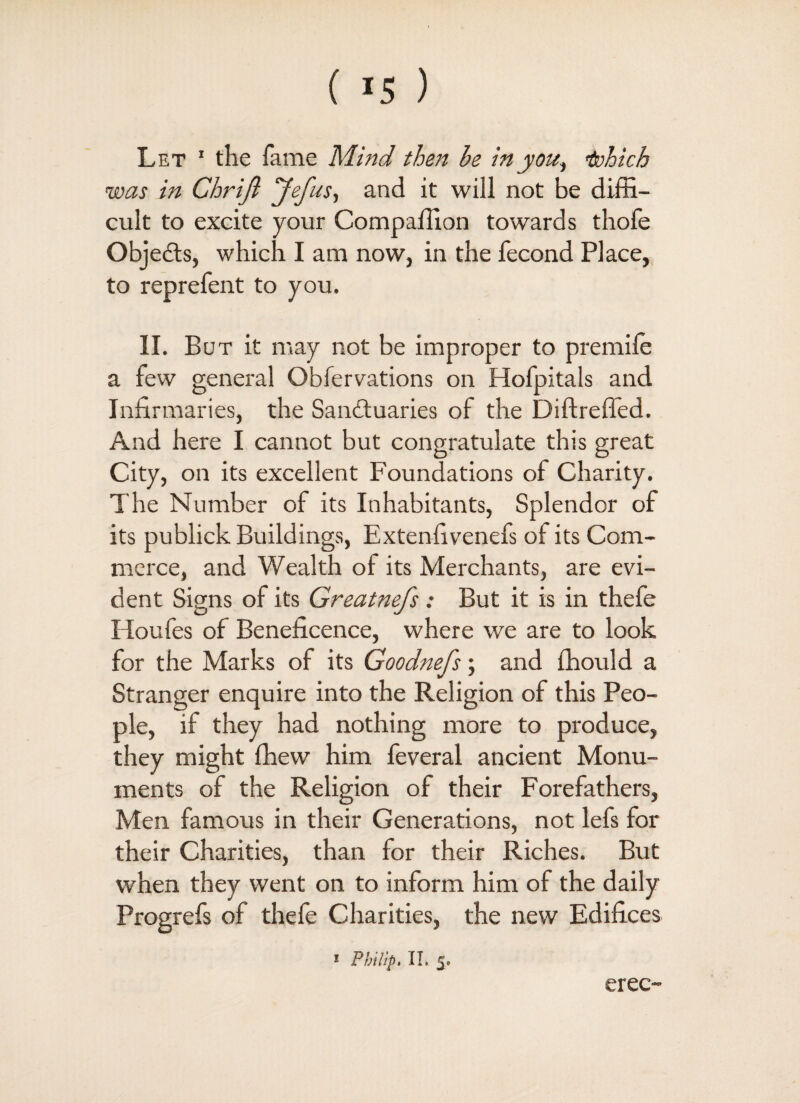 Let 1 the fame Mind then he in you, isohich was in Chrifi Jefus, and it will not be diffi¬ cult to excite your Compaffion towards thofe Objects, which I am now, in the fecond Place, to reprefent to you. II. But it may not be improper to premile a few general Obfervations on Hofpitals and Infirmaries, the Sanctuaries of the Diftreffed. And here I cannot but congratulate this great City, on its excellent Foundations of Charity. The Number of its Inhabitants, Splendor of its publick Buildings, Extenfivenefs of its Com¬ merce, and Wealth of its Merchants, are evi¬ dent Signs of its Greatnefs: But it is in thefe Houfes of Beneficence, where we are to look for the Marks of its Goodnefs; and ffiould a Stranger enquire into the Religion of this Peo¬ ple, if they had nothing more to produce, they might fhew him feveral ancient Monu¬ ments of the Religion of their Forefathers, Men famous in their Generations, not lefs for their Charities, than for their Riches. But when they went on to inform him of the daily Progrefs of thefe Charities, the new Edifices 1 Philip, II. 5, ereo