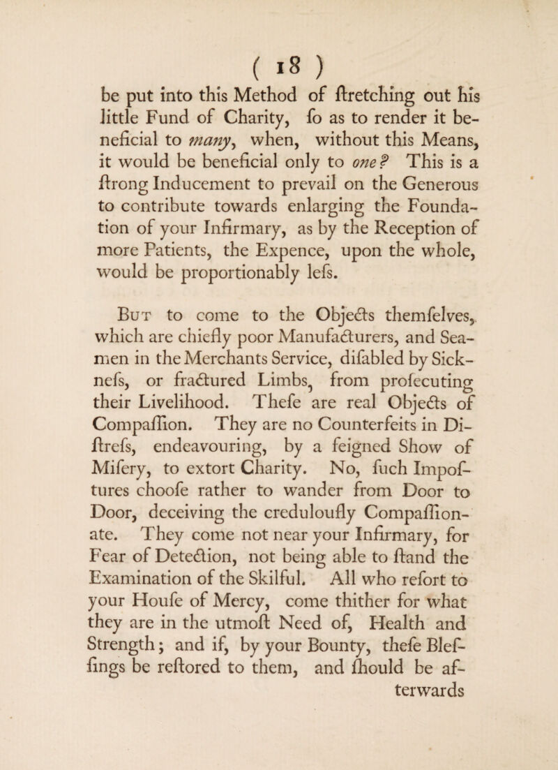 ( «8 ) be put into this Method of firetching out his .little Fund of Charity, fo as to render it be¬ neficial to many, when, without this Means, it would be beneficial only to one f This is a flrong Inducement to prevail on the Generous to contribute towards enlarging the Founda¬ tion of your Infirmary, as by the Reception of more Patients, the Expence, upon the whole, would be proportionably lefs. But to come to the Objects themfelves,. which are chiefly poor Manufacturers, and Sea¬ men in the Merchants Service, difabled by Sick- nefs, or fractured Limbs, from profecuting their Livelihood. Thefe are real Objects of Compaflion. They are no Counterfeits in Di- flrefs, endeavouring, by a feigned Show of Mifery, to extort Charity. No, fuch Impofi- tures choofe rather to wander from Door to Door, deceiving the creduloufly Compaflion- ate. They come not near your Infirmary, for Fear of Detection, not being able to Hand the Examination of the Skilful. All who refort to your Houfe of Mercy, come thither for what they are in the utmoft Need of, Health and Strength; and if, by your Bounty, thefe Blef- fings be reftored to them, and fhould be af¬ terwards