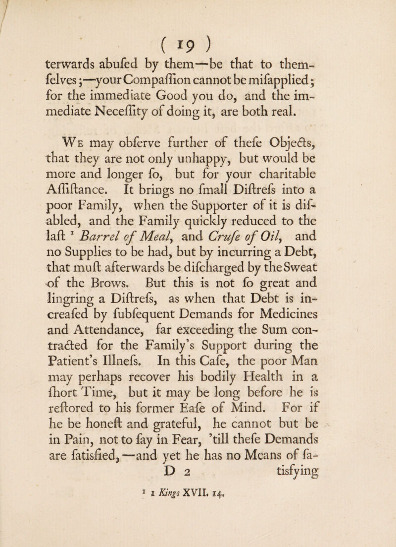 terwards abufed by them—be that to them- felves;—your Companion cannot be mifapplied; for the immediate Good you do, and the im¬ mediate Neceffity of doing it, are both real. We may obferve further of thefe Objeds, that they are not only unhappy, but would be more and longer fo, but for your charitable Aftiftance. It brings no fmall Diftrefs into a poor Family, when the Supporter of it is dis¬ abled, and the Family quickly reduced to the laft 1 Barrel of Meal, and Crufe of Oil, and no Supplies to be had, but by incurring a Debt, that mu ft afterwards be difcharged by the Sweat of the Brows. But this is not fo great and lingring a Diftrefs, as when that Debt is in- creafed by fubfequent Demands for Medicines and Attendance, far exceeding the Sum con- traded for the Family’s Support during the Patient’s Illnefs. In this Cafe, the poor Man may perhaps recover his bodily Health in a fhort Time, but it may be long before he is reftored to his former Eafe of Mind. For i[ he be honeft and grateful, he cannot but be in Pain, not to fay in Fear, ’till thefe Demands are fatisfied,—and yet he has no Means of fa- D 2 tisfying 1 i Kings XVII, 14,