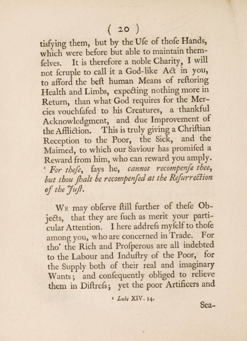 ( -0 ) tisfying them, but by the Ufe of thofe Hands, which were before but able to maintain them- felves. It is therefore a noble Charity, I will not fcruple to call it a God-like Act in you, to afford the beft human Means of reftoring Health and Limbs, expeCting nothing more in Return, than what God requires for the Mer¬ cies vouchfafed to his Creatures, a thankful Acknowledgment, and due Improvement of the Affliction. This is truly giving a Chriftian Reception to the Poor, the Sick, and the Maimed, to which our Saviour has promifed a Reward from him, who can reward you amply. 1 For thefe, fays he, cannot recotnpenfe thee, hut thou palt be recompenfed at the Refur recli on of the Juft. We may obferve dill further of thefe Ob¬ jects, that they are fuch as merit your parti¬ cular Attention. I here add refs myfelf to thofe among you, who are concerned in Trade. For tho’ the Rich and Profperous are all indebted to the Labour and Induftry of the Poor, for the Supply both of their real and imaginary Wants; and confequently obliged to relieve them in Diftrefsj yet the poor Artificers and * Luke XIV. 14. Sea-