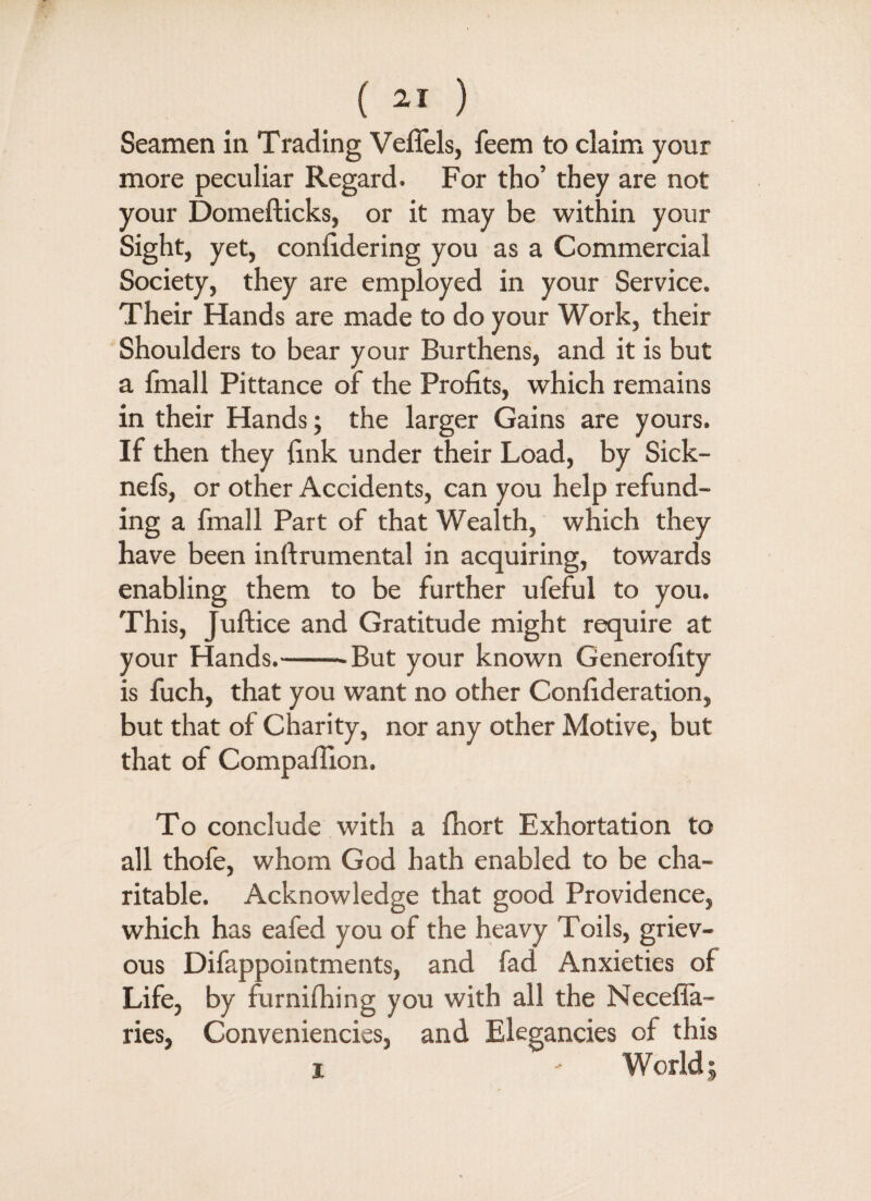 Seamen in Trading Veffels, feem to claim your more peculiar Regard. For tho’ they are not your Domefticks, or it may be within your Sight, yet, conlidering you as a Commercial Society, they are employed in your Service. Their Hands are made to do your Work, their Shoulders to bear your Burthens, and it is but a fmall Pittance of the Profits, which remains in their Hands; the larger Gains are yours. If then they fink under their Load, by Sick- nefs, or other Accidents, can you help refund¬ ing a fmall Part of that Wealth, which they have been inftrumental in acquiring, towards enabling them to be further ufeful to you. This, Juftice and Gratitude might require at your Hands.--But your known Generality is fuch, that you want no other Confideration, but that of Charity, nor any other Motive, but that of Compafilon. To conclude with a fhort Exhortation to all thofe, whom God hath enabled to be cha¬ ritable. Acknowledge that good Providence, which has eafed you of the heavy Toils, griev¬ ous Difappointments, and fad Anxieties of Life, by furnifhing you with all the Necefla- ries, Conveniences, and Elegancies of this i ' World |