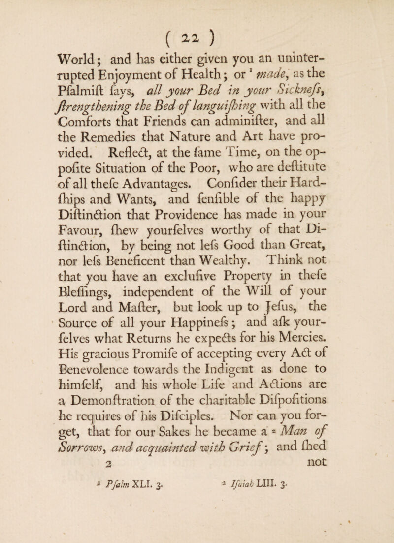 World; and has either given you an uninter¬ rupted Enjoyment of Health; or 1 made, as the Pfalmift fays, all your Bed in your Sicknefs, Jlrengthening the Bed of languijhing with all the Comforts that Friends can adminifter, and all the Remedies that Nature and Art have pro¬ vided. Refled, at the lame Time, on the op- poflte Situation of the Poor, who are deftitute of all thefe Advantages. Confider their Hard- fhips and Wants, and fenflble of the happy Diftindion that Providence has made in your Favour, fhew yourfelves worthy of that Di- ftindion, by being not lefs Good than Great, nor lefs Beneficent than Wealthy. Think not that you have an exclufive Property in thefe Blefiings, independent of the Will of your Lord and Mafter, but look up to Jefus, the Source of all your Happinefs; and alk your¬ felves what Returns he expeds for his Mercies. His gracious Promife of accepting every Ad of Benevolence towards the Indigent as done to himfelf, and his whole Life and Adions are a Demon fixation of the charitable Difpofitions he requires of his Difciples. Nor can you for¬ get, that for our Sakes he became a * Man of Sorrows, and acquainted with Grief; and filed 2 not * P/alm XLI. 3. * Ifaiab LIII. 3.