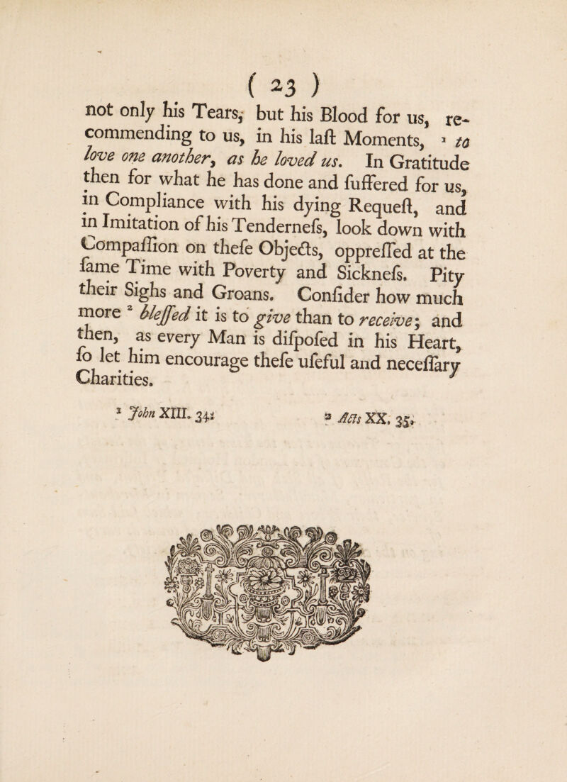 not only his Tears,- but his Blood for us, re¬ commending to us, in his laft Moments, * to love one another, as he loved us. In Gratitude then for what he has done and fuffered for us, in Compliance with his dying Requeft, and in Imitation of his Tendernefs, look down with Compaffion on thefe Objects, oppreffed at the lame Time with Poverty and Sicknels. Pity their Sighs and Groans. Conlider how much more a blejfed it is to give than to receive; and then, as every Man is difpofed in his Heart, lo let him encourage thefe ufeful and neceflary Charities. 7 * J°hn XIIL 34* ? Ms XX. 3j».