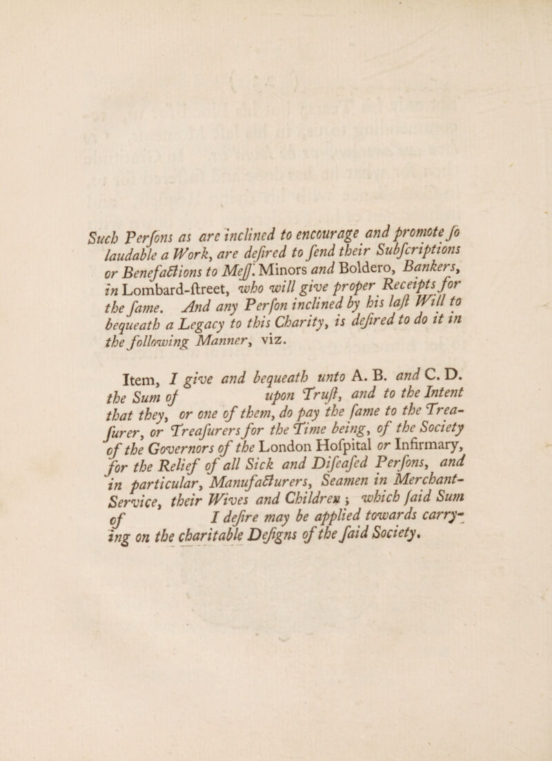 Such Perfons as arc inclined to encourage and promote fo laudable a Work, are defined to fend their Subfcriptions or Benefactions to Mef. Minors and Boldero, Bankers, in Lombard-ftreet, who will give proper Receipts for the fame. And any Perfon inclined, by his lajl Will to bequeath a Legacy to this Charity, is defined to do it in the following Manner, viz. Item, I give and bequeath unto A. B. and C. D. the Sum oj upon Trujl, and to the Intent that they, or one of them, do pay the fame to the Trea- furer, or cTreafurersfor the lime being, of the Society of the Governors of the London Hofpital or Infirmary, for the Relief of all Sick and Difeafed Perfons, and 'in particular, Manufacturers, Seamen in Merchant- Service, their JPives and Children $ which faid Sum cf I defire may be applied towards carry¬ ing on the charitable Defigns of the faid Society.