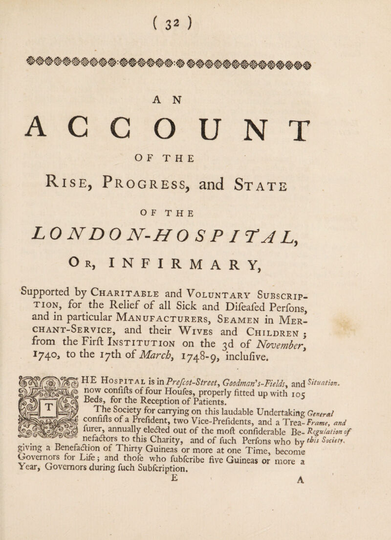 ACCOUNT OF THE Rise, Progress, and State OF THE L 0 ND 0 N-H 0 S P I ?A L, Or, INFIRMARY, Supported by Charitable and Voluntary Subscrip¬ tion, for the Relief of all Sick and Difeafed Perfons, and in particular Manufacturers, Seamen in Mer¬ chant-Service, and their Wives and Children j from the Firft Institution on the 3d of November\ 1740, to the 17th of March, 1748-9, inclufive. HE Hospital hmPrefcot-Street, Goodman's-Fields, and Situation. now confifts of four Houfes, properly fitted up with 10c Beds, for the Reception of Patients. The Society for carrying on this laudable Undertaking General confilts of a Prefident, two Vice-Prefidents, and a Trea -Frame, and furer, annually elected out of the moil confiderable Be- Regulation of . . nefactors to this Charity, and of fuch Perfons who by f^ls Society, giving a Benefaction of Thirty Guineas or more at one Time, become Governors mr Life; and thofe who fubfcribe five Guineas or more a * ear. Governors during fuch Subfcription. E 1 A