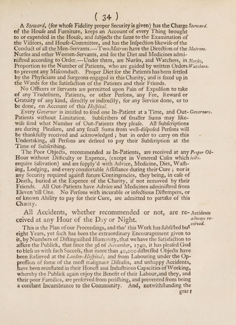 A Steward, (for whofe Fidelity proper Security is given) has the Charge Steward. of the Houfe and Furniture, keeps an Account of every Thing brought to or expended in the Houfe, and fubjects the fame to the Examination of the Victors, and Houfe-Committee, and has the Infpection like wife of the Conduct of all the Men-Servants.—TwoMatronshave the Direction of the Matrons. Nurfes and other Women-Servants, and fee the Diet and Medicines admi- niftred according to Order.—Under them, are Nurfes, and Watchers, in Nurfes, Proportion to the Number of Patients, who are guided by written Orders Watchers. to prevent any Mifconduct. Proper Diet for the Patients has been fettled by the Phyficians and Surgeons engaged in this Charity, and is fixed up in the Wards for the Satisfaction of the Patients and their Friends. No Officers or Servants are permitted upon Pain of Expulfion to take of any Tradefmen, Patients, or other Perfons, any Fee, Reward or Gratuity of any kind, directly or indirectly, for any Service done, or to be done, on Account of this Hofpital. Every Governor is intitled to fend one In-Patient at a Time, and Out- Governors. Patients without Limitation. Subfcribers of fmaller Sums may like- wife fend what Number of Out-Patients they pleafe. All Subfcriptions are during Pleafure, and any frnall Sums from well-difpofed Perfons will be thankfully received and acknowledged but in order to carry on this Undertaking, all Perfons are defired to pay their Subfcription at the Time of Subfcribing. The Poor Objects, recommended as In-Patients, are received at any Proper Ob- Hour without Difficulty or Expence, (except in Venereal Cafes which iefis. require Salivation) and are fupply’d with Advice, Medicine, Diet, Walk¬ ing, Lodging, and every comfortable Affiftance during their Cure ; nor is any Security required againfl future Contingencies, they being, in cafe of Death, buried at the Expence of the Charity, if not removed by their Friends. All Out-Patients have Advice and Medicines adminiftred from Eleven ’till One No Perfons with incurable or infectious Difiempers, or of known Ability to pay for their Cure, are admitted to partake of this Charity. All Accidents, whether recommended or not, are re-Accidents ceived at any Hour of the Day or Night. always re- 0 ceived. This is the Plan of our Proceedings, and tho’ this Work has fubfilted but eight Years, yet fuch has been the extraordinary Encouragement given to it, by Numbers of Diftinguifhed Humanity, that we have the Satisfaction to affine the Publick, that fince the 3d of November, 1740, it has pleafed God to blefs us with fuch Succefs, that more than 40,000 diftreffed Objects have been Relieved at the London-Hofpital\ and from Labouring under the Op- preffion of fome of the moll malignant Difeafes, and unhappy Accidents, have been reinftated in their Honefi and Indufirious Capacities of Working, whereby the Publick again enjoy the Benefit of their Labour,and they, and their poor Families, are preferved from perifhing, and prevented from being a confiant Incumbrance to the Community, And, notwithstanding the gear t