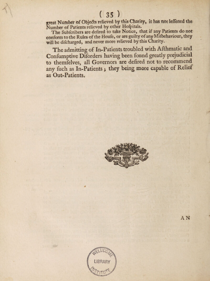 \ great Number of Objedts relieved by this Charity, it has not lefiened the Number of Patients relieved by other Hofpitals. The Subfcribers are defired to take Notice, that if any Patients do not conform to the Rules of the Houfe, or are guilty of any Mifbehaviour, they will be difcharged, and never more relieved by this Charity. The admitting of In-Patients troubled with Afthmatic and Confumptive Diforders having been found greatly prejudicial to themfelves, all Governors are defired not to recommend any fuch as In-Patients ■, they being more capable of Relief as Out-Patients. AN