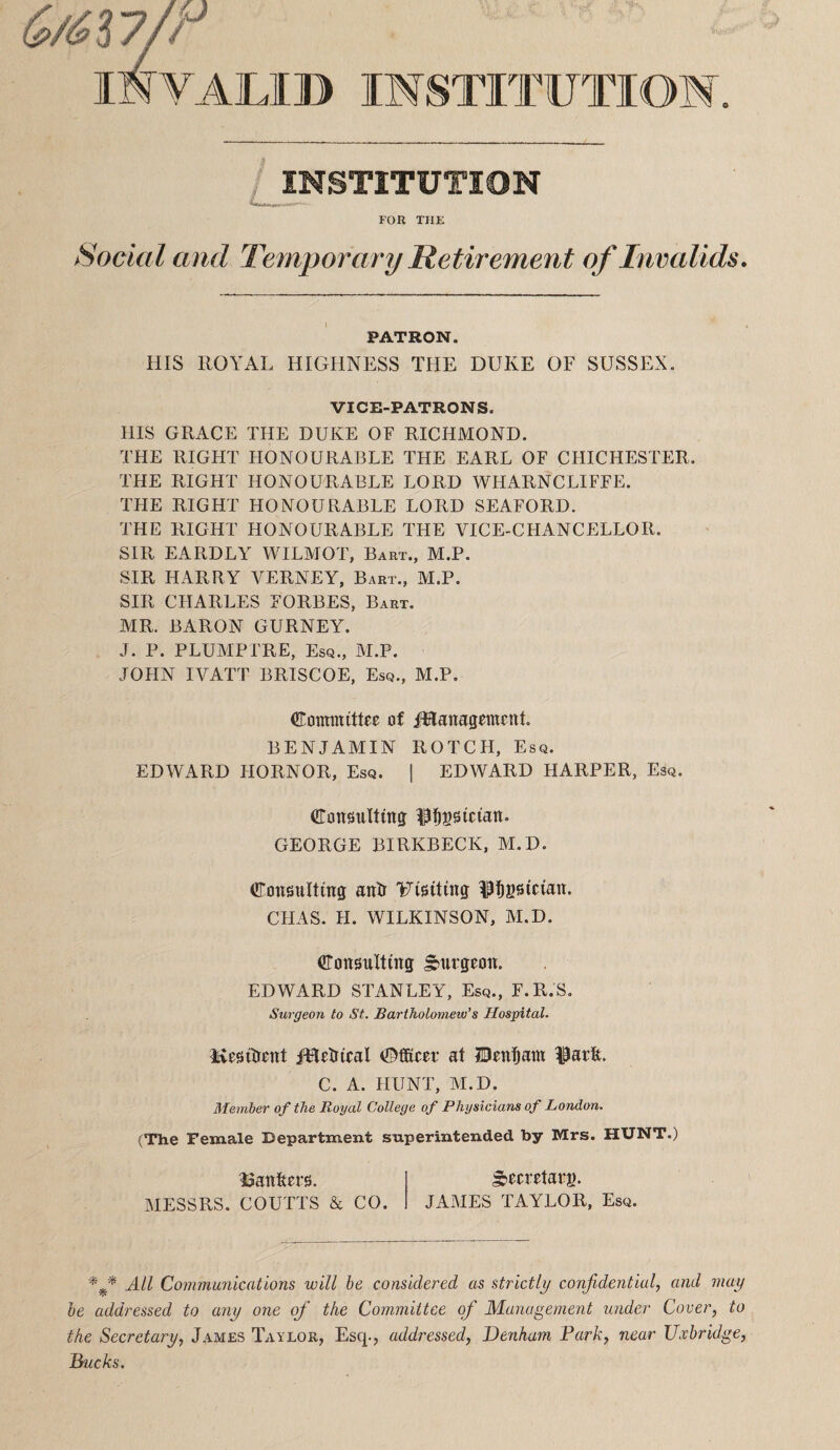 G/6i7jr invalid institution 0 INSTITUTION FOR THE Social and Temporary Retirement of Invalids, PATRON. HIS ROYAL HIGHNESS THE DUKE OF SUSSEX. VICE-PATRONS. Ills GRACE THE DUKE OF RICHMOND. THE RIGHT HONOURABLE THE EARL OF CHICHESTER. THE RIGHT HONOURABLE LORD WHARNCLIFFE. THE RIGHT HONOURABLE LORD SEAFORD. THE RIGHT HONOURABLE THE VICE-CHANCELLOR. SIR EARDLY WILMOT, Bart., M.P. SIR HARRY VERNEY, Bart., M.P. SIR CHARLES FORBES, Bart. MR. BARON GURNEY. J. P. PLUAIPTRE, Esq., M.P. JOHN IVATT BRISCOE, Esq., M.P. Committee of iHanagement. BENJAMIN ROTCH, Esq. EDWARD HORNOR, Esq. ] EDWARD HARPER, Esq. Cottsulting: ^pi^ssiciait. GEORGE BIRKBECK, M.D. Consulting antr Uisiting ^pi^gsieian. CHAS. H. WILKINSON, M.D. Consulting burgeon. EDWARD STANLEY, Esq., F.R.S. Surgeon to St. Bartholometo’s Hospital. Kesitrent fHetrieal CfiKcer at IBen^am 19arfe. C. A. HUNT, M.D. Member of the Royal College of Physicians of London. (The Female Department superintended by Mrs. HUNT.) IJanfters. ^eeretarg. MESSRS. COUTTS & CO. JAMES TAYLOR, Esq. All Communications will be considered as strictly confidential, and may he addressed to any one ofi the Committee of Management under Cover, to the Secretary, J.ames Taylor, Esq., addressed, Denham Park, near Uxbridge, Bucks.